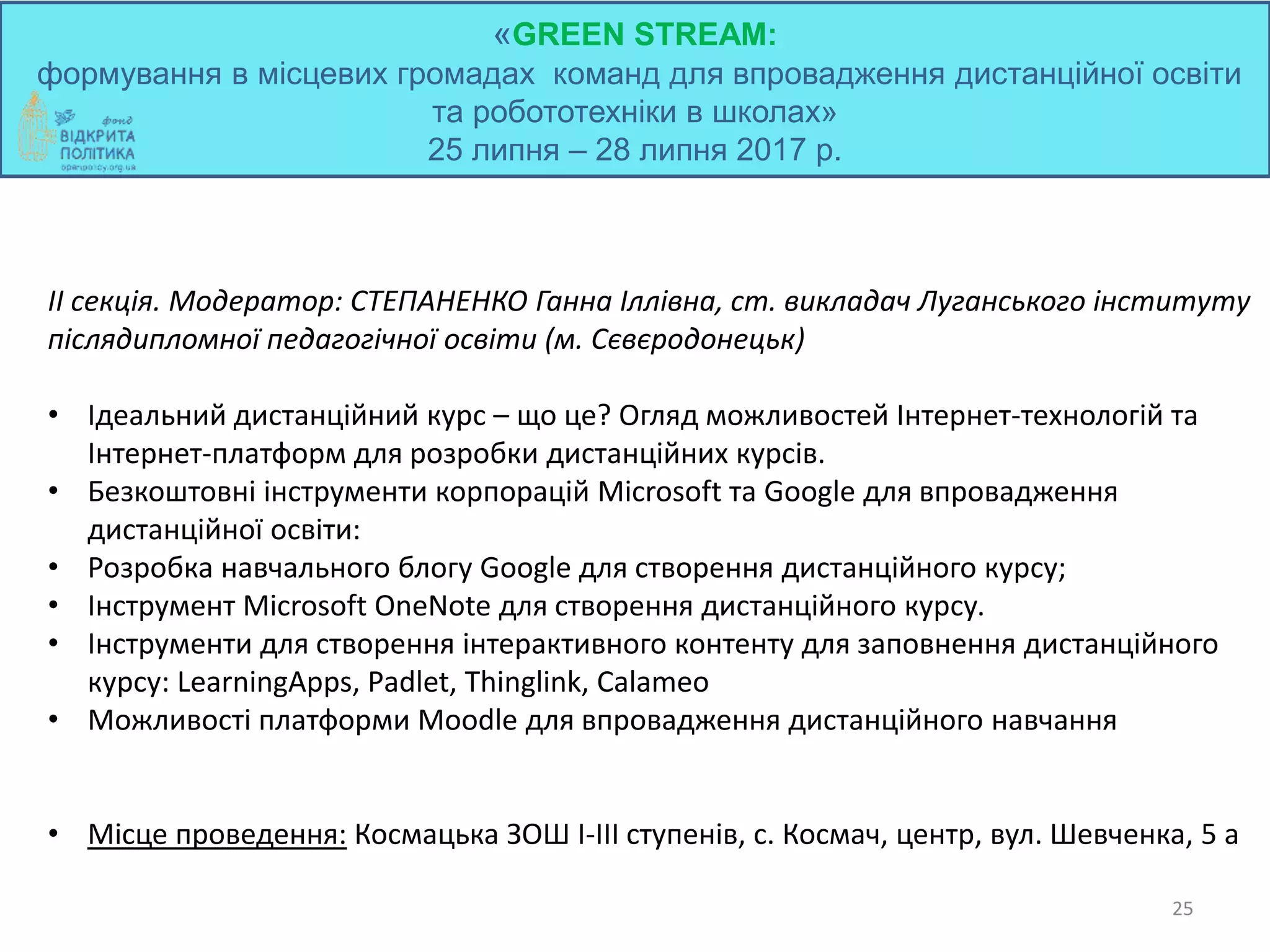 «GREEN STREAM:
формування в місцевих громадах команд для впровадження дистанційної освіти
та робототехніки в школах»
25 липня – 28 липня 2017 р.
25
ІІ секція. Модератор: СТЕПАНЕНКО Ганна Іллівна, ст. викладач Луганського інституту
післядипломної педагогічної освіти (м. Сєвєродонецьк)
• Ідеальний дистанційний курс – що це? Огляд можливостей Інтернет-технологій та
Інтернет-платформ для розробки дистанційних курсів.
• Безкоштовні інструменти корпорацій Microsoft та Google для впровадження
дистанційної освіти:
• Розробка навчального блогу Google для створення дистанційного курсу;
• Інструмент Microsoft OneNote для створення дистанційного курсу.
• Інструменти для створення інтерактивного контенту для заповнення дистанційного
курсу: LearningApps, Рadlet, Thinglink, Calameo
• Можливості платформи Moodle для впровадження дистанційного навчання
• Місце проведення: Космацька ЗОШ І-ІІІ ступенів, с. Космач, центр, вул. Шевченка, 5 а
 
