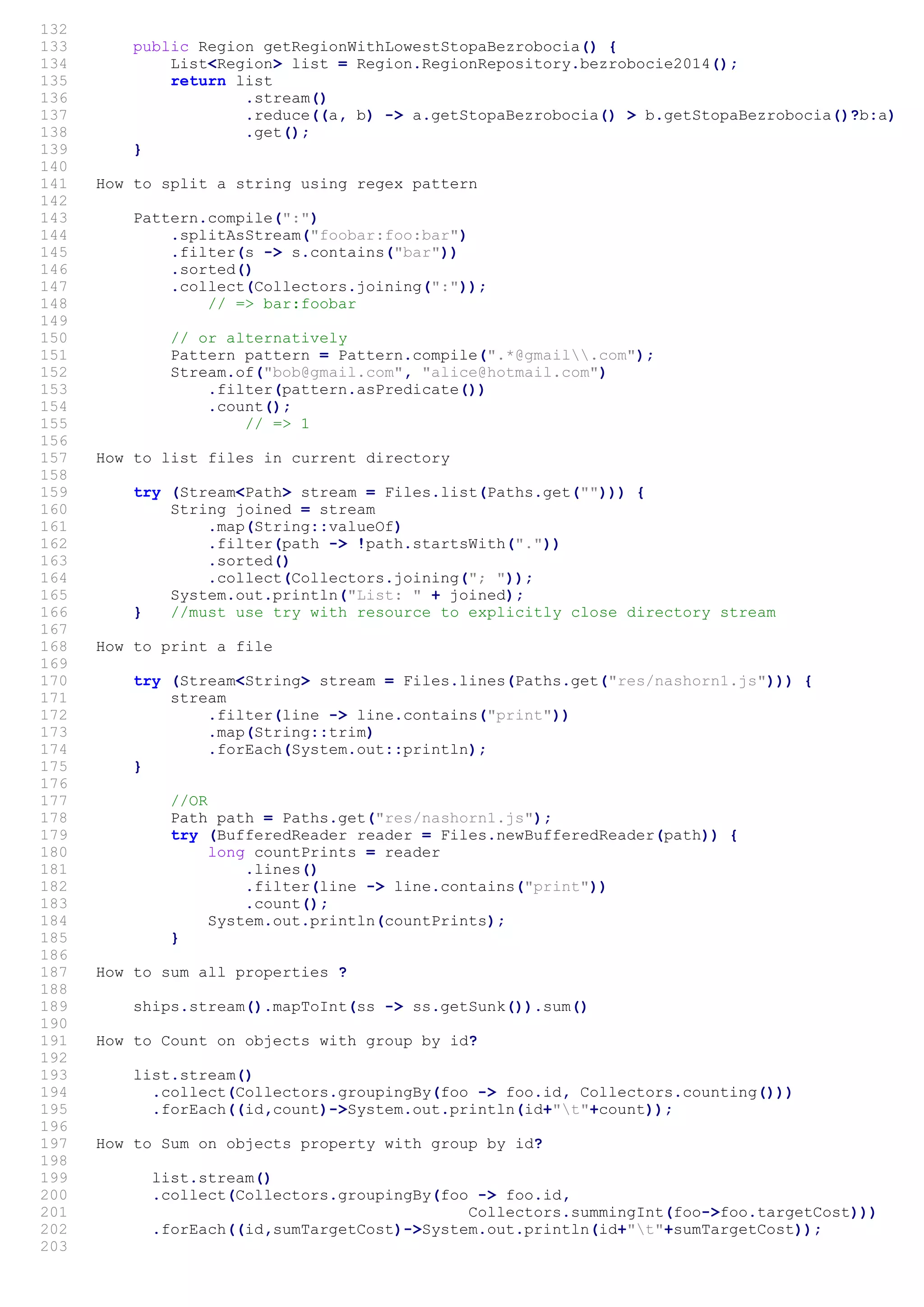 132
133 public Region getRegionWithLowestStopaBezrobocia() {
134 List<Region> list = Region.RegionRepository.bezrobocie2014();
135 return list
136 .stream()
137 .reduce((a, b) -> a.getStopaBezrobocia() > b.getStopaBezrobocia()?b:a)
138 .get();
139 }
140
141 How to split a string using regex pattern
142
143 Pattern.compile(":")
144 .splitAsStream("foobar:foo:bar")
145 .filter(s -> s.contains("bar"))
146 .sorted()
147 .collect(Collectors.joining(":"));
148 // => bar:foobar
149
150 // or alternatively
151 Pattern pattern = Pattern.compile(".*@gmail.com");
152 Stream.of("bob@gmail.com", "alice@hotmail.com")
153 .filter(pattern.asPredicate())
154 .count();
155 // => 1
156
157 How to list files in current directory
158
159 try (Stream<Path> stream = Files.list(Paths.get(""))) {
160 String joined = stream
161 .map(String::valueOf)
162 .filter(path -> !path.startsWith("."))
163 .sorted()
164 .collect(Collectors.joining("; "));
165 System.out.println("List: " + joined);
166 } //must use try with resource to explicitly close directory stream
167
168 How to print a file
169
170 try (Stream<String> stream = Files.lines(Paths.get("res/nashorn1.js"))) {
171 stream
172 .filter(line -> line.contains("print"))
173 .map(String::trim)
174 .forEach(System.out::println);
175 }
176
177 //OR
178 Path path = Paths.get("res/nashorn1.js");
179 try (BufferedReader reader = Files.newBufferedReader(path)) {
180 long countPrints = reader
181 .lines()
182 .filter(line -> line.contains("print"))
183 .count();
184 System.out.println(countPrints);
185 }
186
187 How to sum all properties ?
188
189 ships.stream().mapToInt(ss -> ss.getSunk()).sum()
190
191 How to Count on objects with group by id?
192
193 list.stream()
194 .collect(Collectors.groupingBy(foo -> foo.id, Collectors.counting()))
195 .forEach((id,count)->System.out.println(id+"t"+count));
196
197 How to Sum on objects property with group by id?
198
199 list.stream()
200 .collect(Collectors.groupingBy(foo -> foo.id,
201 Collectors.summingInt(foo->foo.targetCost)))
202 .forEach((id,sumTargetCost)->System.out.println(id+"t"+sumTargetCost));
203
 