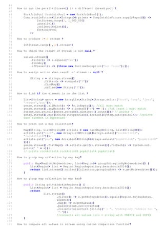 66
67 How to run the parallelStream() in a different thread pool ?
68
69 ForkJoinPool forkJoinPool = new ForkJoinPool(2);
70 CompletableFuture<List<Integer>> primes = CompletableFuture.supplyAsync(() ->
71 IntStream.range(1, 1_000_000)
72 .parallel()
73 .collect(toList()),
74 forkJoinPool
75 );
76
77 How to produce 1-10 stream ?
78
79 IntStream.range(1,10).stream()
80
81 How to check the result of Stream is not null ?
82
83 values.stream()
84 .filter(s -> s.equals("two"))
85 .findAny()
86 .ifPresent(s -> {throw new RuntimeException("not found");});
87
88 How to assign action when result of stream is null ?
89
90 String s = strings.stream()
91 .filter(e -> e.equals("3"))
92 .findAny()
93 .orElse(new String("3"));
94
95 How to find if the element is on the list ?
96
97 List<String> genre = new ArrayList<String>(Arrays.asList("rock", "pop", "jazz",
"reggae","pop"));
98 genre.stream().allMatch(s -> !s.isEmpty()); //all must match
99 genre.stream().anyMatch(s -> s.indexOf("r") == 0); //at least 1 must match
100 System.out.println(genre.stream().distinct().count()); // prints 4
101 genre.stream().map(String::toUpperCase).forEach(System.out::println); //prints
each element in Uppercase
102
103 How to print out a map collection?
104
105 Map<String, List<String>> artists = new HashMap<String, List<String>>();
106 artists.put("rock", new ArrayList<String>(Arrays.asList("rockArtistA",
"rockArtistB")));
107 artists.put("pop", new ArrayList<String>(Arrays.asList("popArtistA", "popArtistB"
)));
108 genre.stream().flatMap(s -> artists.get(s).stream()).forEach(s -> System.out.
print(" " + s));
109 // prints rockArtistA rockArtistB popArtistA popArtistB
110
111 How to group map collection by map key?
112
113 public Map<Region.Wojewodztwo, List<Region>> groupSubregionByWojewodztwo() {
114 List<Region> list = Region.RegionRepository.bezrobocie2014();
115 return list.stream().collect(Collectors.groupingBy(e -> e.getWojewodztwo()));
116 }
117
118 How to group map collection by map key?
119
120 public String print£ódzkieRegions() {
121 List<Region> list = Region.RegionRepository.bezrobocie2014();
122 return
123 list.stream()
124 .filter(e -> e.getWojewodztwo().equals(Region.Wojewodztwo.
£ÓDZKIE))
125 .map(e -> e.getNazwa())
126 .peek(System.out::println)
127 .collect(Collectors.joining(" i ", "Podregiony ³ódzkie to: ",
"."));
128 //connects all values into 1 string with PREFIX and SUFIX
129 }
130
131 How to compare all values in stream using custom comparison function?
 