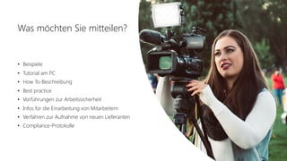 Office 365 Akademie
Was möchten Sie mitteilen?
• Beispiele
• Tutorial am PC
• How To-Beschreibung
• Best practice
• Vorführungen zur Arbeitssicherheit
• Infos für die Einarbeitung von Mitarbeitern
• Verfahren zur Aufnahme von neuen Lieferanten
• Compliance-Protokolle
 