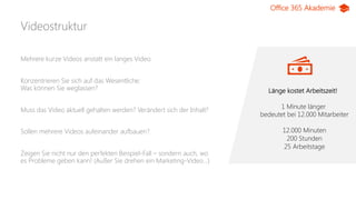 Office 365 Akademie
Videostruktur
Länge kostet Arbeitszeit!
1 Minute länger
bedeutet bei 12.000 Mitarbeiter
12.000 Minuten
200 Stunden
25 Arbeitstage
Mehrere kurze Videos anstatt ein langes Video
Konzentrieren Sie sich auf das Wesentliche:
Was können Sie weglassen?
Muss das Video aktuell gehalten werden? Verändert sich der Inhalt?
Sollen mehrere Videos aufeinander aufbauen?
Zeigen Sie nicht nur den perfekten Beispiel-Fall – sondern auch, wo
es Probleme geben kann! (Außer Sie drehen ein Marketing-Video…)
 