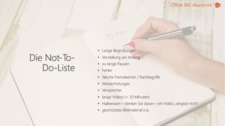 Office 365 Akademie
Die Not-To-
Do-Liste
• Lange Begrüßungen
• Vorstellung am Anfang
• zu lange Pausen
• Fehler
• falsche Fremdwörter / Fachbegriffe
• Wiederholungen
• Versprecher
• lange Videos (< 10 MInuten)
• Halbwissen – denken Sie daran – ein Video „vergisst nicht“
• geschütztes Bildmaterial o.ä.
 