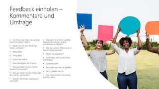 Office 365 Akademie
Feedback einholen –
Kommentare und
Umfrage
• Hat Ihnen das Video das gezeigt
was Sie erwartet haben?
• Waren Sie mit dem Inhalt des
Videos zufrieden?
• Bildqualität
• Tonqualität
• Dauer des Videos
• Geschwindigkeit des Trainers
• Wie gut haben Sie den Trainer
akustisch verstanden?
• Wie gut haben Sie die Erklärungen
des Trainers verstanden?
• Wurden die Inhalte anschaulich
vermittelt?
• Wie leicht ist es Ihnen gefallen
während des ganzen Videos
aufmerksam zu bleiben?
• War das Lernen effektiver als in
einem Präsenzseminar?
• Waren Sie abgelenkt?
• Die Inhalte sind auf die Praxis
übertragbar
• Gesamtnutzen
• Besonders gut hat mir gefallen:
• Nicht gefallen hat mir:
• Das Video könnte man besser
machen, wenn:
 