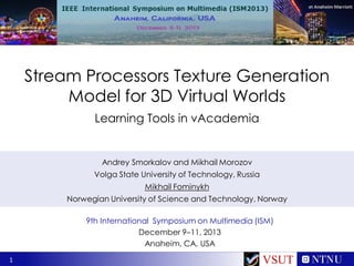 Stream Processors Texture Generation
Model for 3D Virtual Worlds
Learning Tools in vAcademia

Andrey Smorkalov and Mikhail Morozov
Volga State University of Technology, Russia
Mikhail Fominykh
Norwegian University of Science and Technology, Norway
9th International Symposium on Multimedia (ISM)
December 9–11, 2013
Anaheim, CA, USA
1

VSUT

 
