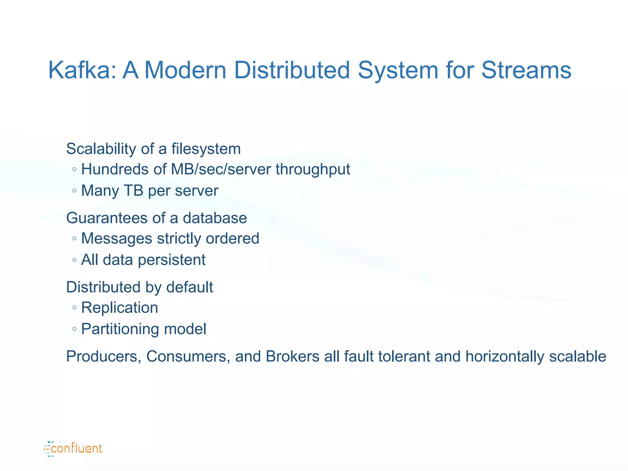 Kafka: A Modern Distributed System for Streams
Scalability of a filesystem
◦ Hundreds of MB/sec/server throughput
◦ Many TB per server
Guarantees of a database
◦ Messages strictly ordered
◦ All data persistent
Distributed by default
◦ Replication
◦ Partitioning model
Producers, Consumers, and Brokers all fault tolerant and horizontally scalable
 