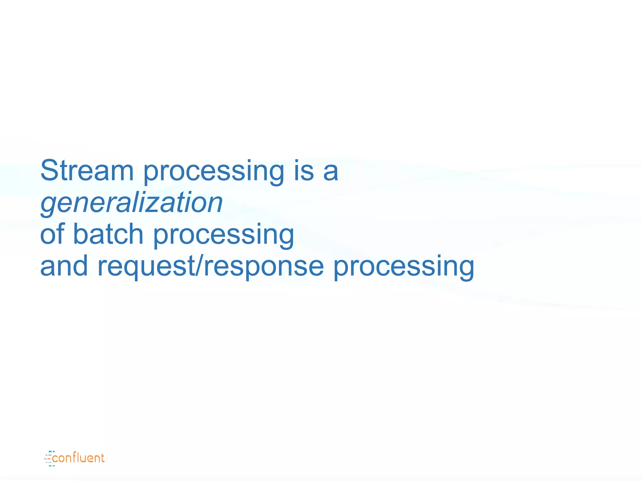 Stream processing is a
generalization
of batch processing
and request/response processing
 
