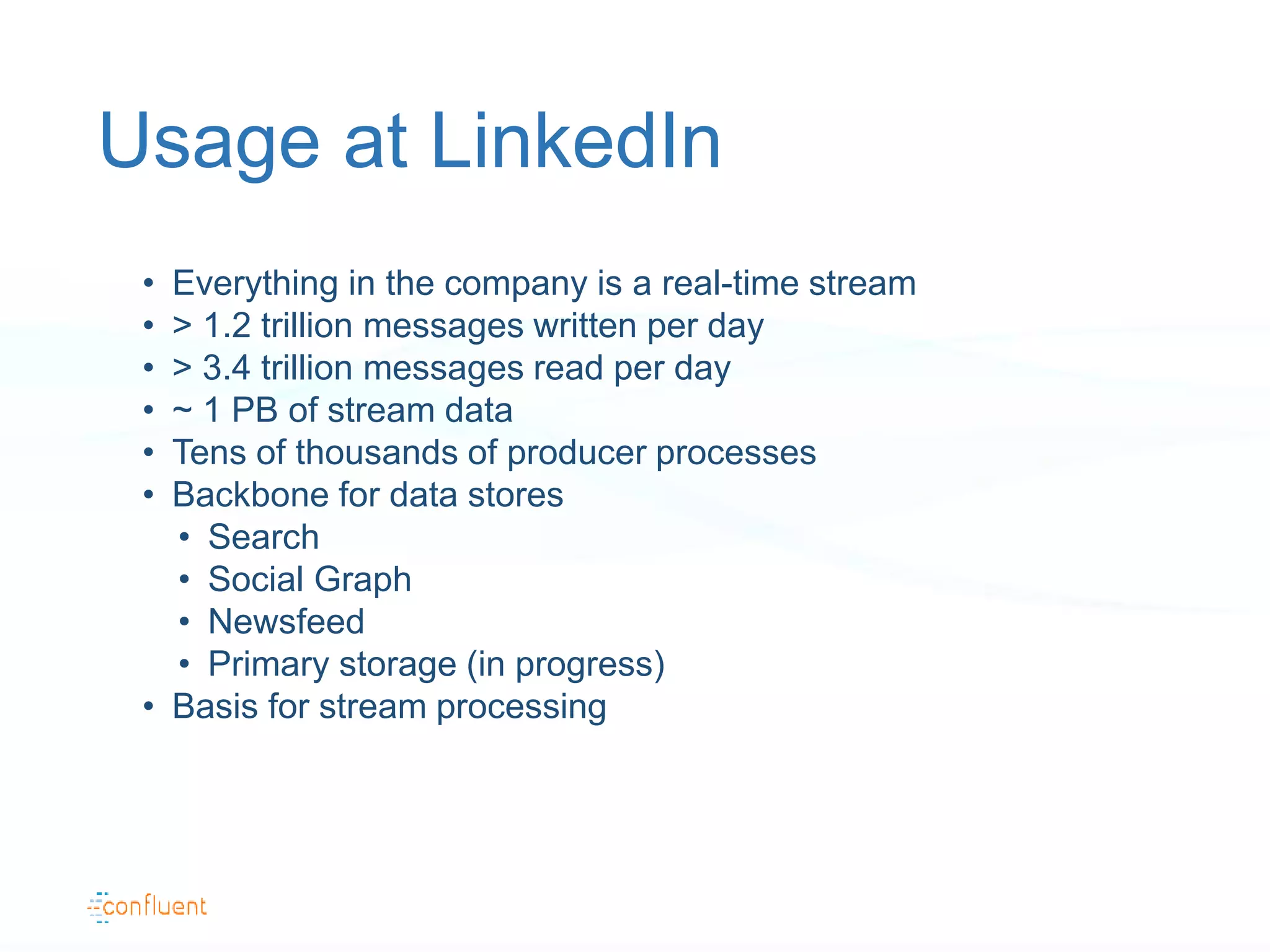 Usage at LinkedIn
• Everything in the company is a real-time stream
• > 1.2 trillion messages written per day
• > 3.4 trillion messages read per day
• ~ 1 PB of stream data
• Tens of thousands of producer processes
• Backbone for data stores
• Search
• Social Graph
• Newsfeed
• Primary storage (in progress)
• Basis for stream processing
 