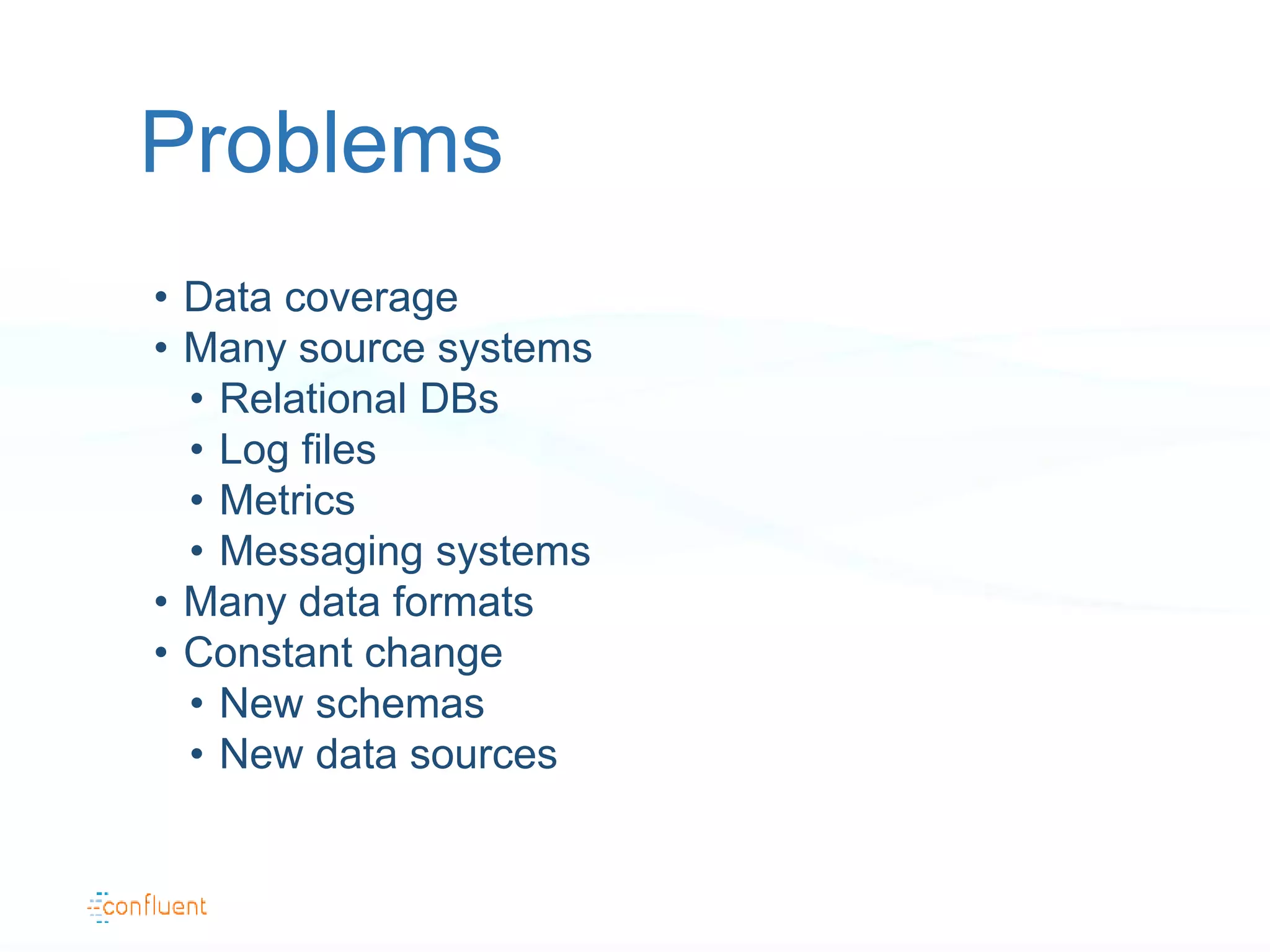 • Data coverage
• Many source systems
• Relational DBs
• Log files
• Metrics
• Messaging systems
• Many data formats
• Constant change
• New schemas
• New data sources
Problems
 