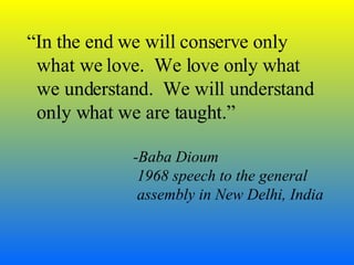 “ In the end we will conserve only what we love.  We love only what we understand.  We will understand only what we are taught.” -Baba Dioum   1968 speech to the general   assembly in New Delhi, India 