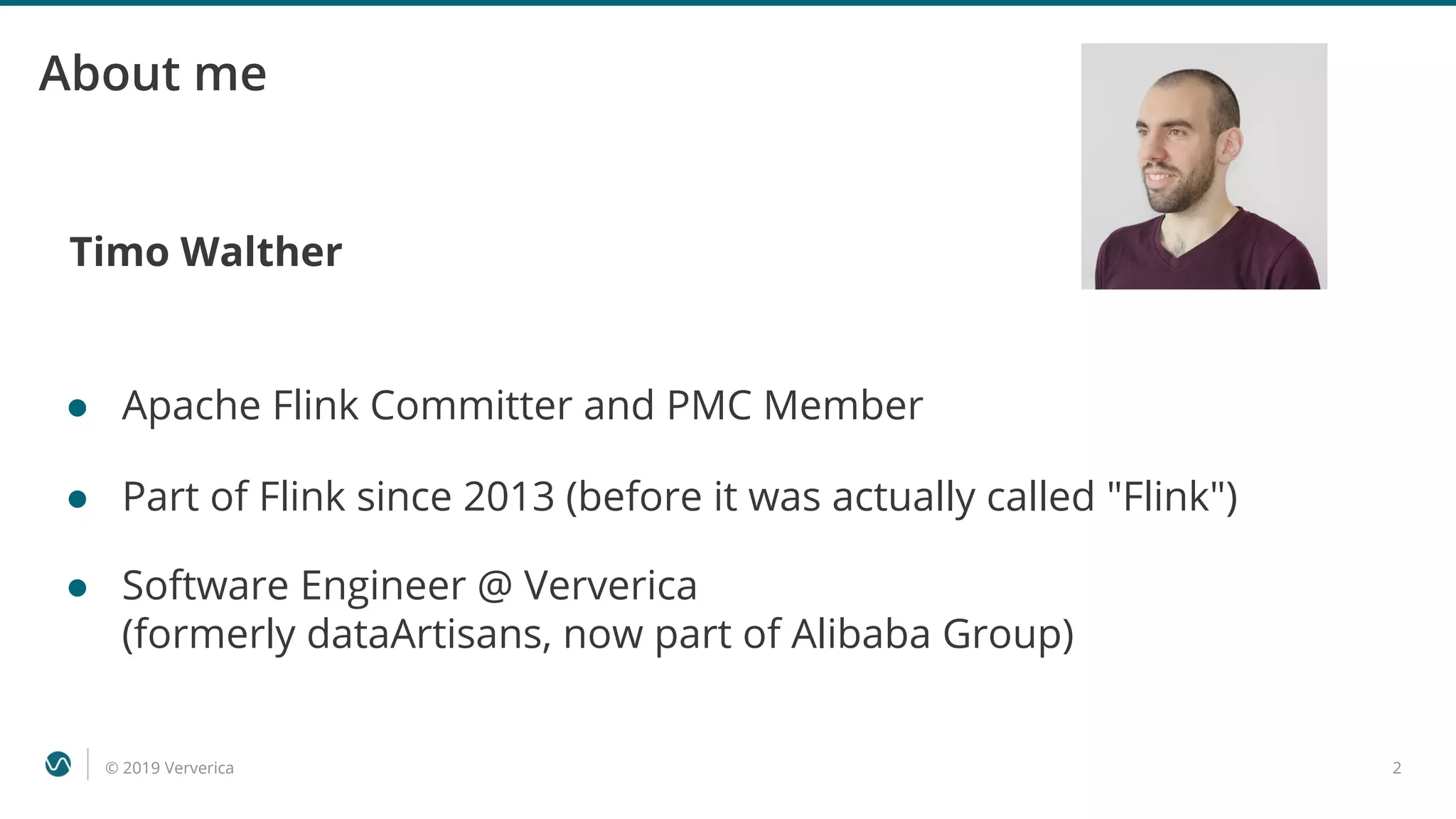 © 2019 Ververica 2
About me
Timo Walther
● Apache Flink Committer and PMC Member
● Part of Flink since 2013 (before it was actually called "Flink")
● Software Engineer @ Ververica
(formerly dataArtisans, now part of Alibaba Group)
 