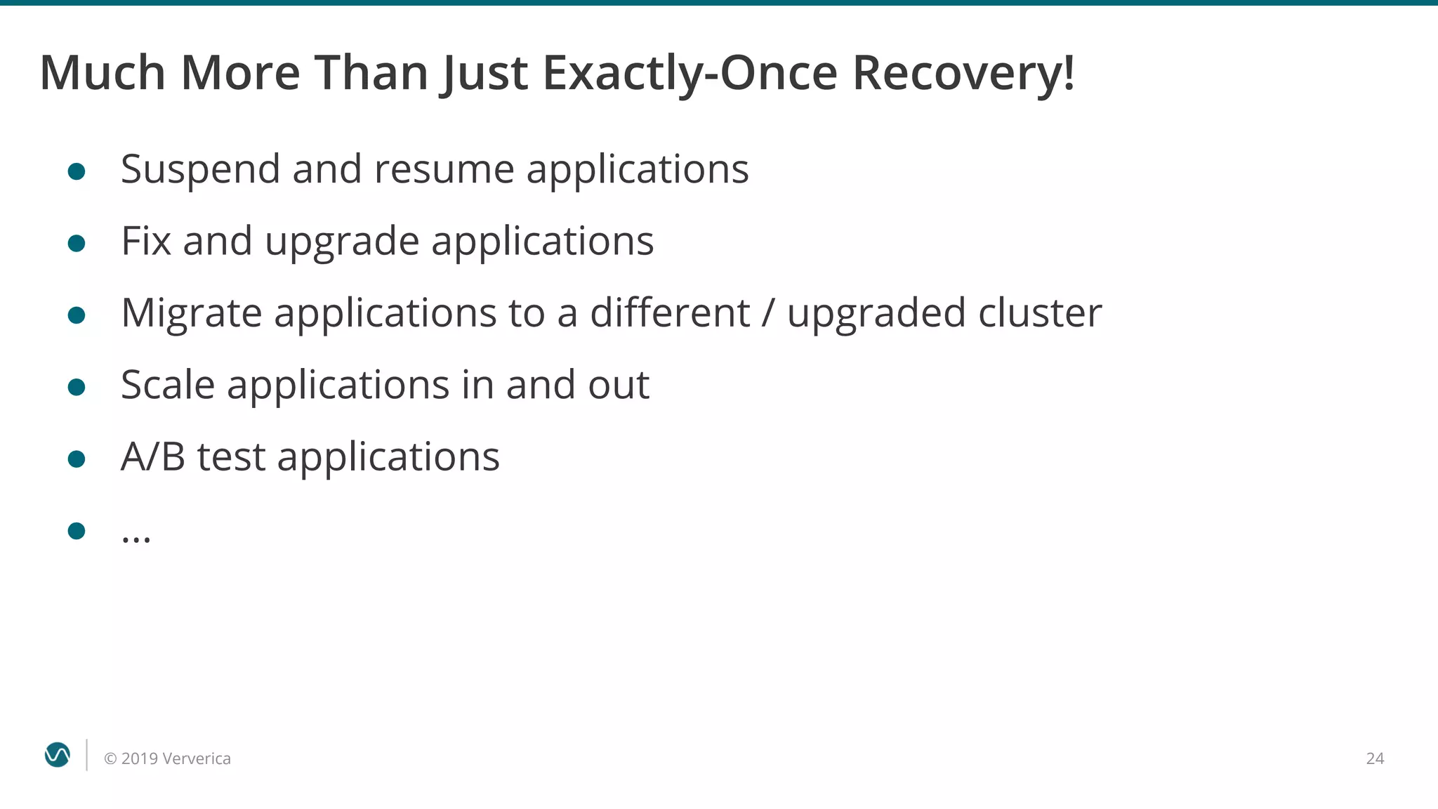 © 2019 Ververica 24
Much More Than Just Exactly-Once Recovery!
● Suspend and resume applications
● Fix and upgrade applications
● Migrate applications to a different / upgraded cluster
● Scale applications in and out
● A/B test applications
● ...
 