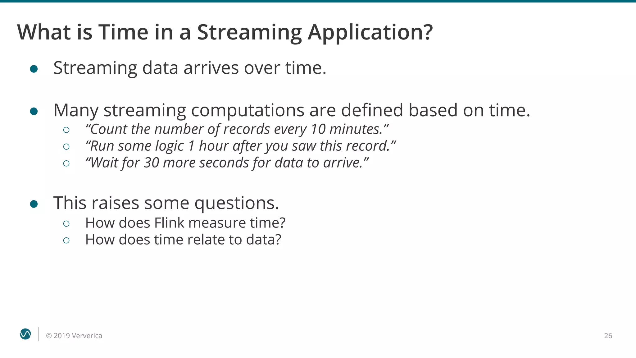 © 2019 Ververica 26
What is Time in a Streaming Application?
● Streaming data arrives over time.
● Many streaming computations are defined based on time.
○ “Count the number of records every 10 minutes.”
○ “Run some logic 1 hour after you saw this record.”
○ “Wait for 30 more seconds for data to arrive.”
● This raises some questions.
○ How does Flink measure time?
○ How does time relate to data?
 