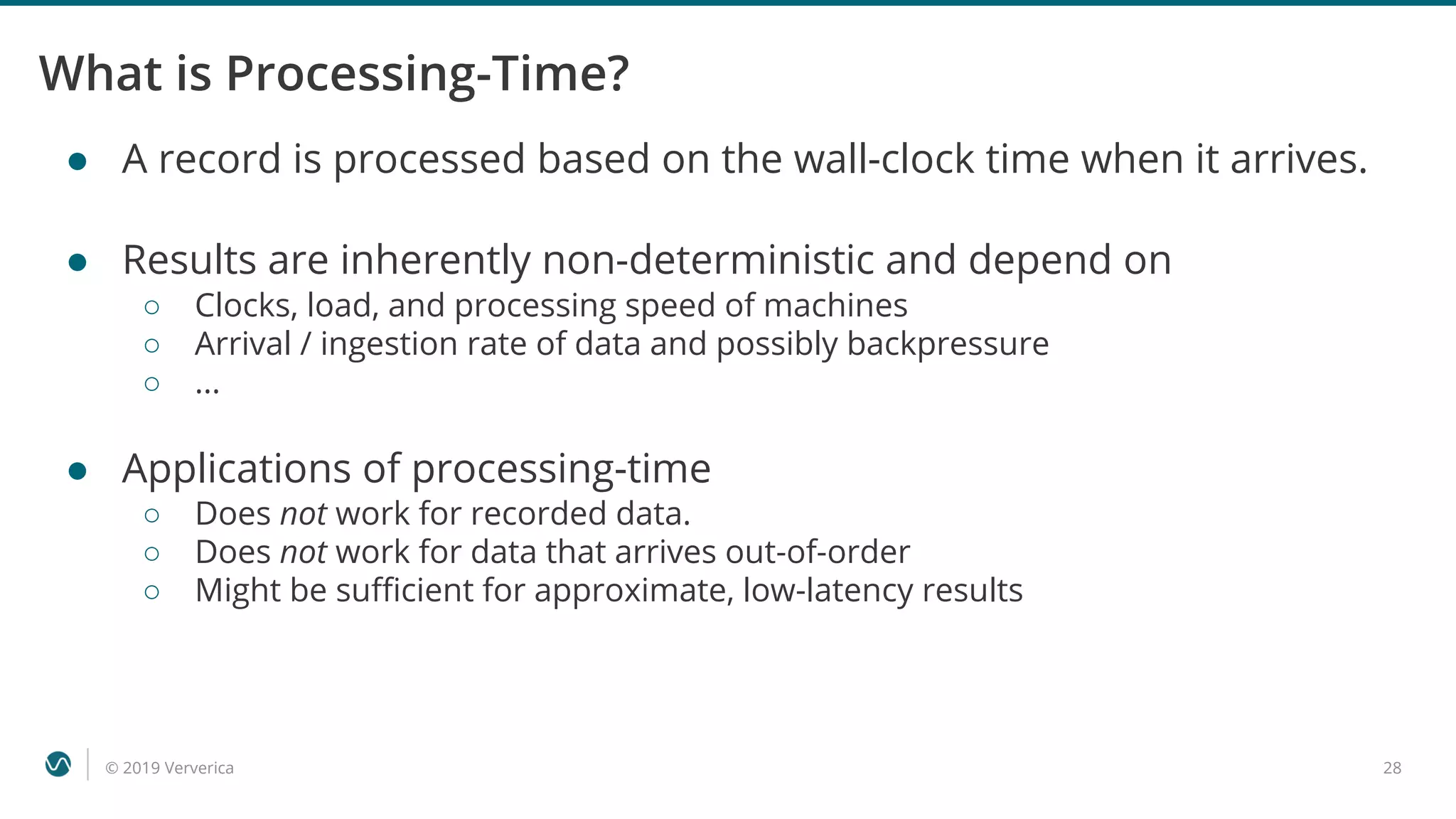 © 2019 Ververica 28
What is Processing-Time?
● A record is processed based on the wall-clock time when it arrives.
● Results are inherently non-deterministic and depend on
○ Clocks, load, and processing speed of machines
○ Arrival / ingestion rate of data and possibly backpressure
○ ...
● Applications of processing-time
○ Does not work for recorded data.
○ Does not work for data that arrives out-of-order
○ Might be sufficient for approximate, low-latency results
 