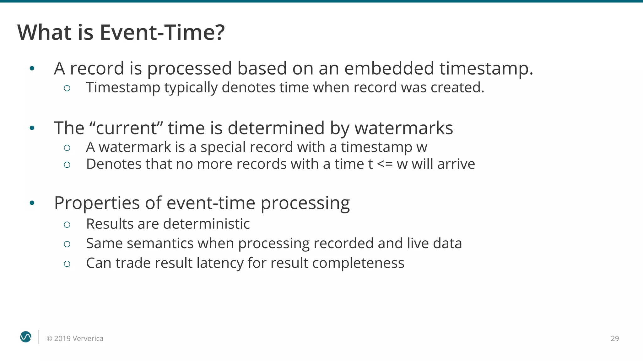 © 2019 Ververica 29
What is Event-Time?
• A record is processed based on an embedded timestamp.
○ Timestamp typically denotes time when record was created.
• The “current” time is determined by watermarks
○ A watermark is a special record with a timestamp w
○ Denotes that no more records with a time t <= w will arrive
• Properties of event-time processing
○ Results are deterministic
○ Same semantics when processing recorded and live data
○ Can trade result latency for result completeness
 