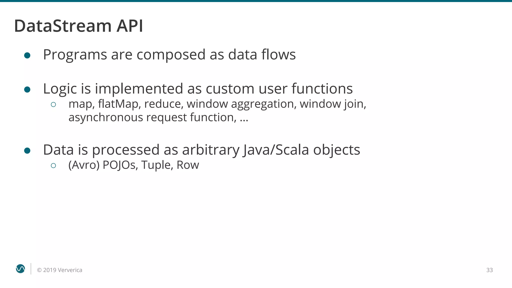 © 2019 Ververica 33
DataStream API
● Programs are composed as data flows
● Logic is implemented as custom user functions
○ map, flatMap, reduce, window aggregation, window join,
asynchronous request function, …
● Data is processed as arbitrary Java/Scala objects
○ (Avro) POJOs, Tuple, Row
 