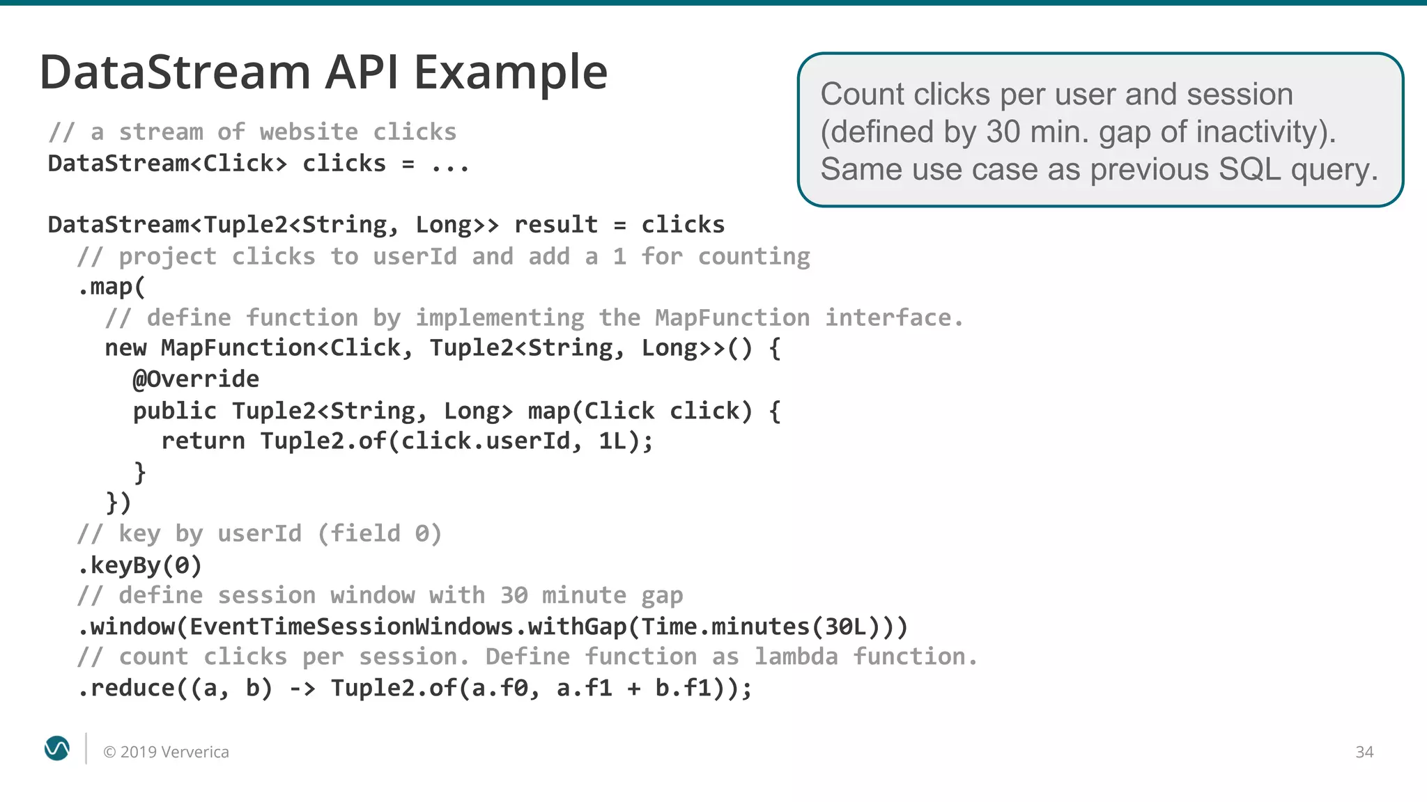 © 2019 Ververica 34
DataStream API Example
// a stream of website clicks
DataStream<Click> clicks = ...
DataStream<Tuple2<String, Long>> result = clicks
// project clicks to userId and add a 1 for counting
.map(
// define function by implementing the MapFunction interface.
new MapFunction<Click, Tuple2<String, Long>>() {
@Override
public Tuple2<String, Long> map(Click click) {
return Tuple2.of(click.userId, 1L);
}
})
// key by userId (field 0)
.keyBy(0)
// define session window with 30 minute gap
.window(EventTimeSessionWindows.withGap(Time.minutes(30L)))
// count clicks per session. Define function as lambda function.
.reduce((a, b) -> Tuple2.of(a.f0, a.f1 + b.f1));
Count clicks per user and session
(defined by 30 min. gap of inactivity).
Same use case as previous SQL query.
 