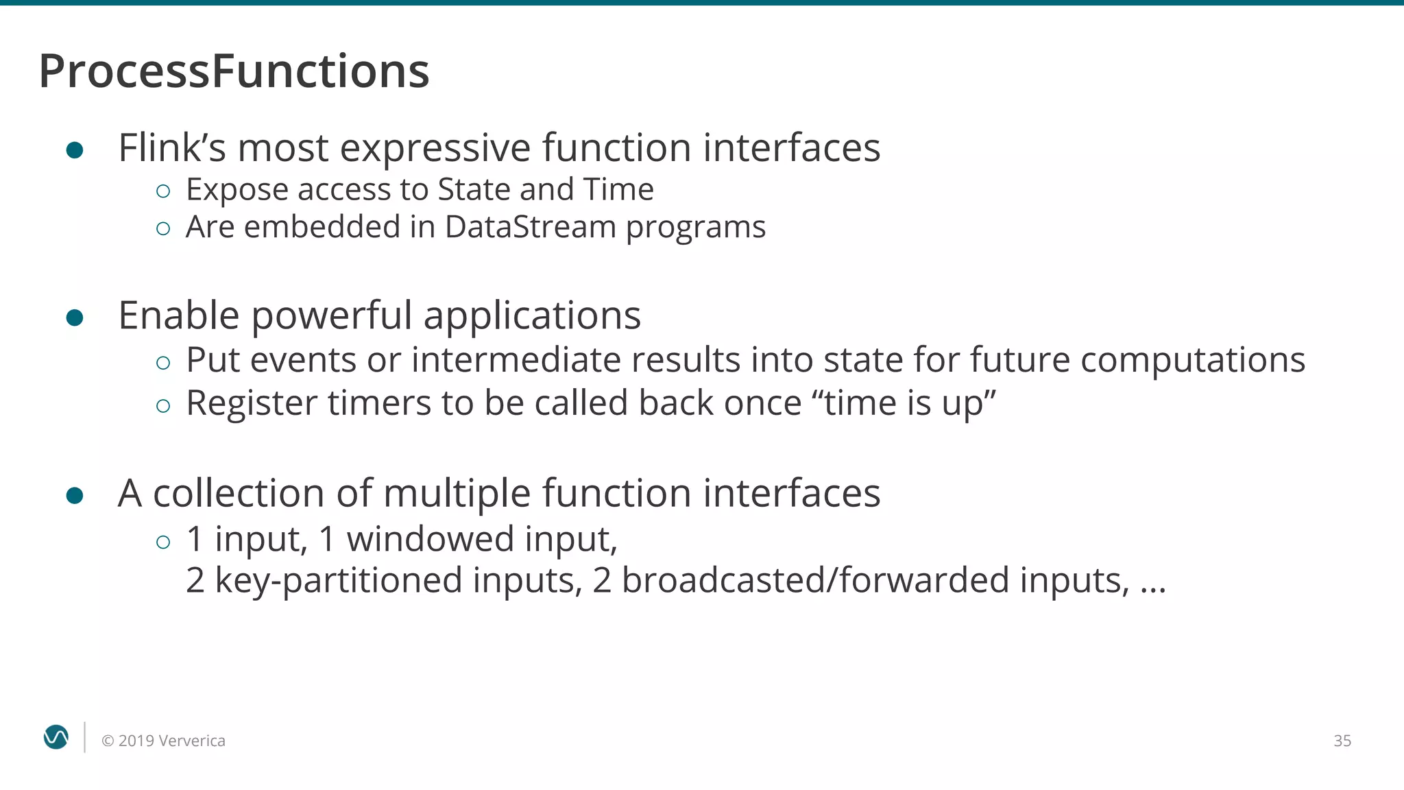 © 2019 Ververica 35
ProcessFunctions
● Flink’s most expressive function interfaces
○ Expose access to State and Time
○ Are embedded in DataStream programs
● Enable powerful applications
○ Put events or intermediate results into state for future computations
○ Register timers to be called back once “time is up”
● A collection of multiple function interfaces
○ 1 input, 1 windowed input,
2 key-partitioned inputs, 2 broadcasted/forwarded inputs, ...
 