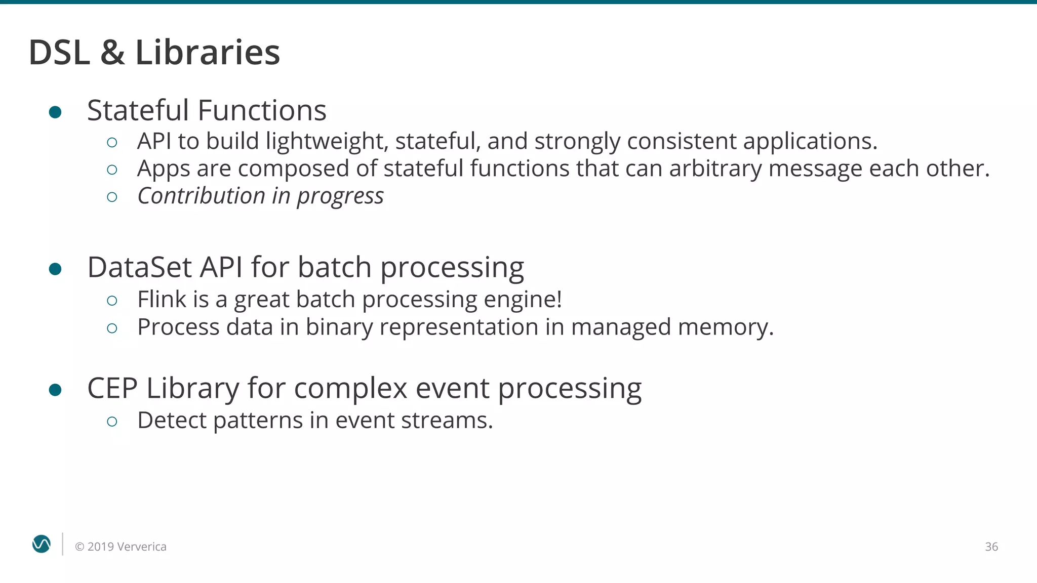 © 2019 Ververica 36
DSL & Libraries
● Stateful Functions
○ API to build lightweight, stateful, and strongly consistent applications.
○ Apps are composed of stateful functions that can arbitrary message each other.
○ Contribution in progress
● DataSet API for batch processing
○ Flink is a great batch processing engine!
○ Process data in binary representation in managed memory.
● CEP Library for complex event processing
○ Detect patterns in event streams.
 