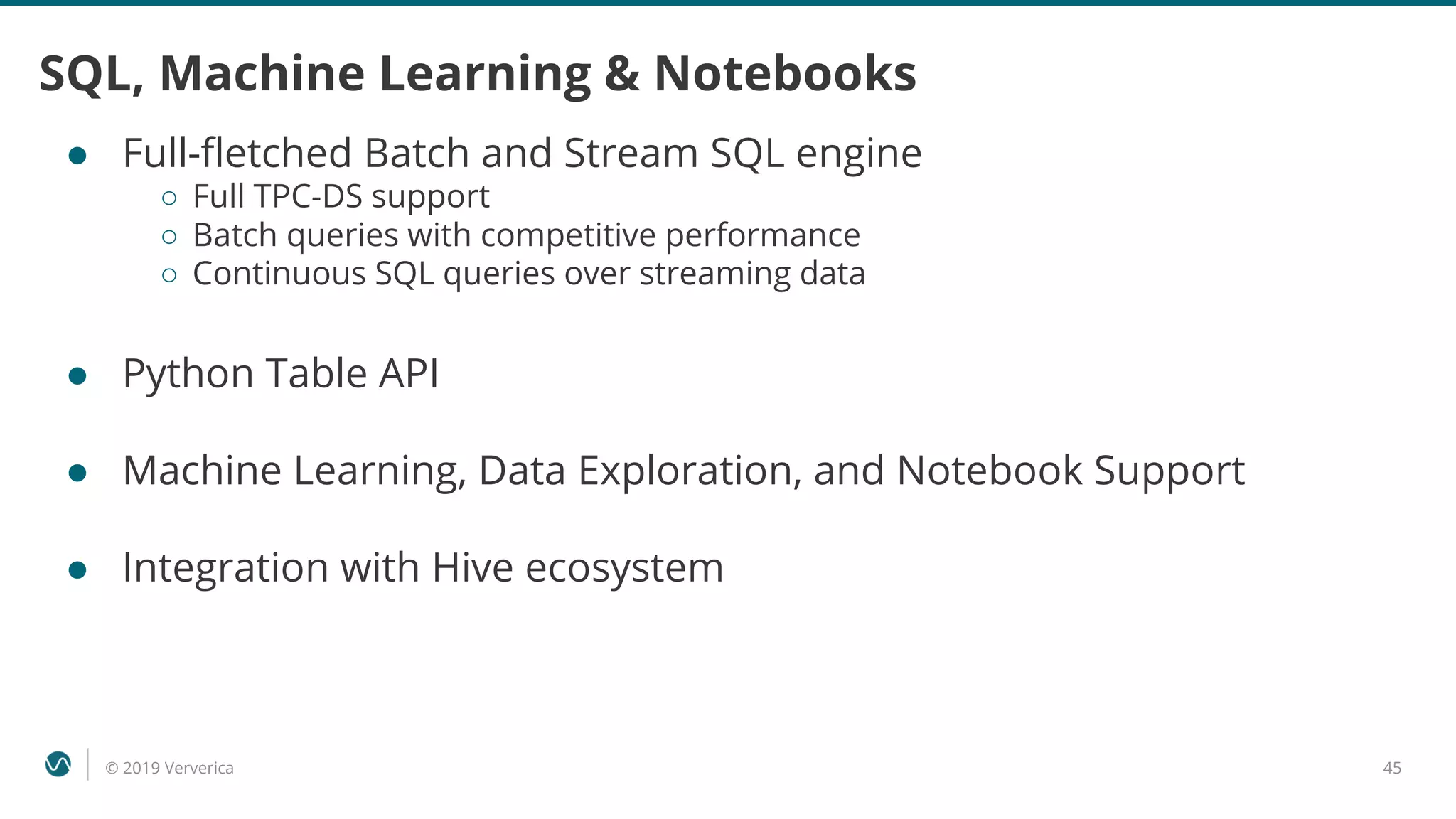 © 2019 Ververica 45
SQL, Machine Learning & Notebooks
● Full-fletched Batch and Stream SQL engine
○ Full TPC-DS support
○ Batch queries with competitive performance
○ Continuous SQL queries over streaming data
● Python Table API
● Machine Learning, Data Exploration, and Notebook Support
● Integration with Hive ecosystem
 