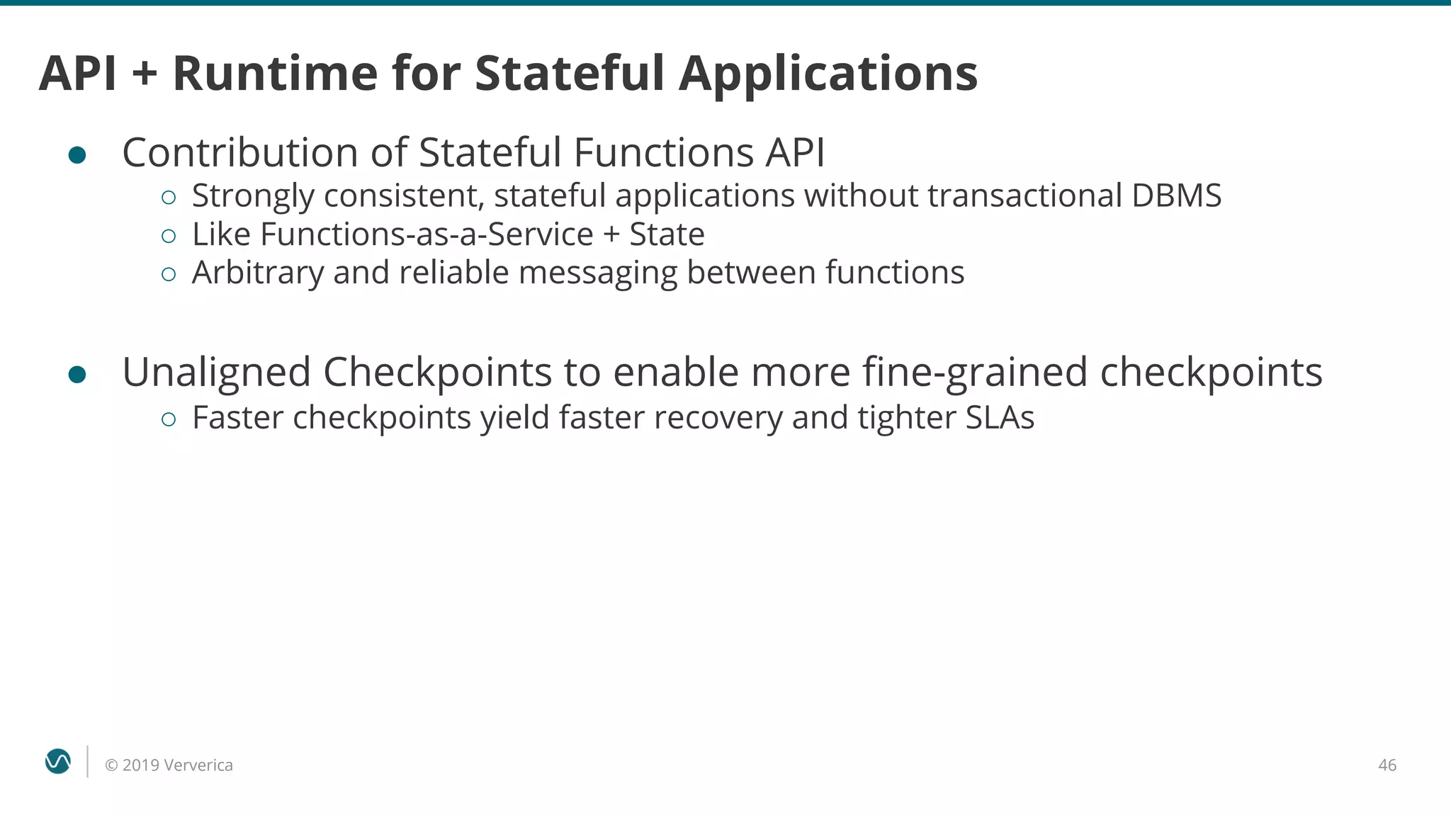 © 2019 Ververica 46
API + Runtime for Stateful Applications
● Contribution of Stateful Functions API
○ Strongly consistent, stateful applications without transactional DBMS
○ Like Functions-as-a-Service + State
○ Arbitrary and reliable messaging between functions
● Unaligned Checkpoints to enable more fine-grained checkpoints
○ Faster checkpoints yield faster recovery and tighter SLAs
 