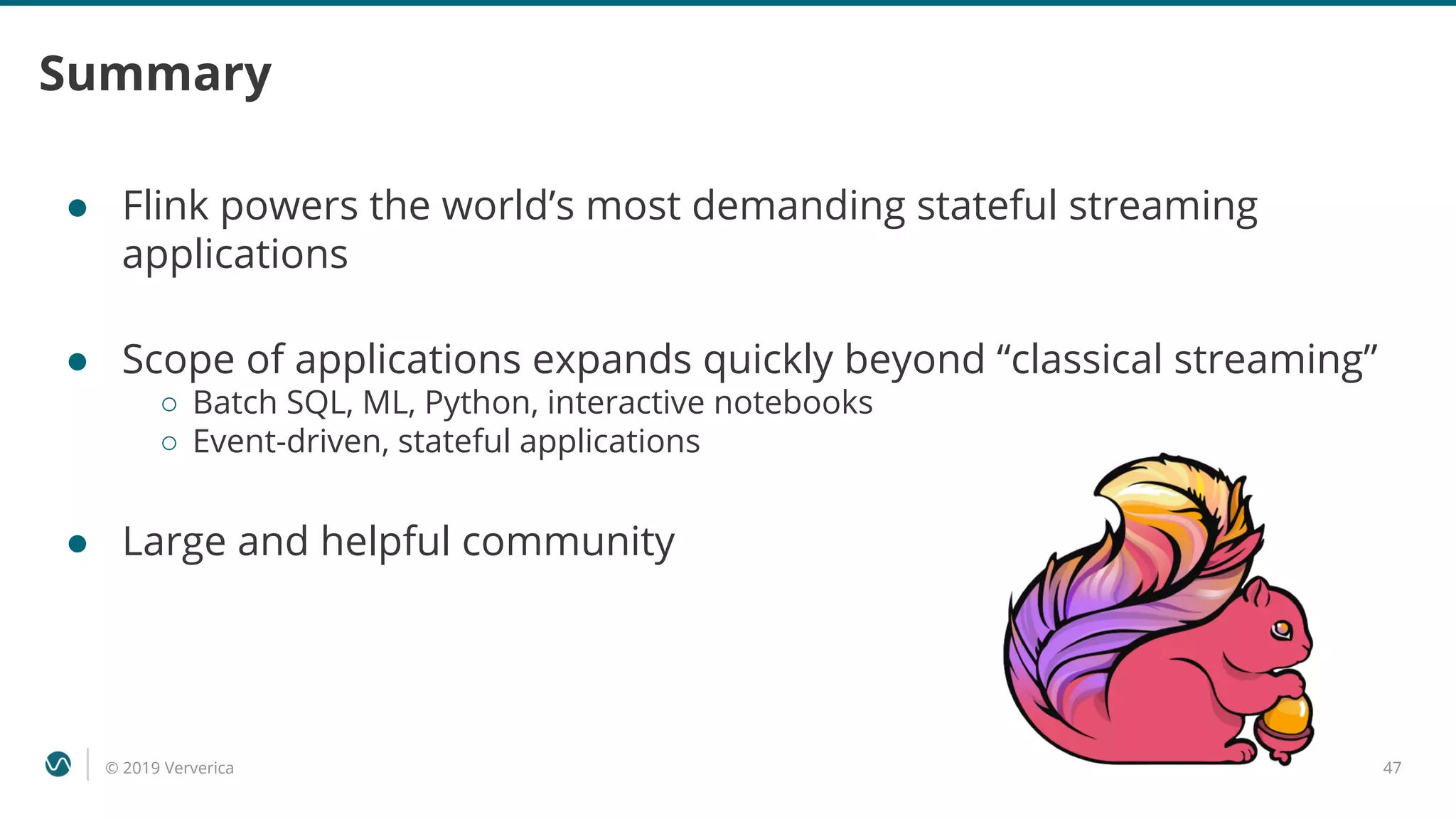 © 2019 Ververica 47
Summary
● Flink powers the world’s most demanding stateful streaming
applications
● Scope of applications expands quickly beyond “classical streaming”
○ Batch SQL, ML, Python, interactive notebooks
○ Event-driven, stateful applications
● Large and helpful community
 