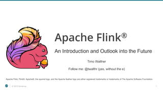 © 2019 Ververica 1
Apache Flink®
An Introduction and Outlook into the Future
Apache Flink, Flink®, Apache®, the squirrel logo, and the Apache feather logo are either registered trademarks or trademarks of The Apache Software Foundation.
Timo Walther
Follow me: @twalthr (yes, without the e)
 