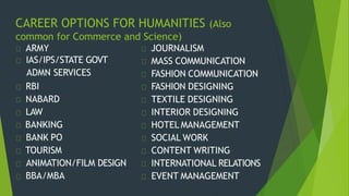 CAREER OPTIONS FOR HUMANITIES (Also
common for Commerce and Science)
ARMY
IAS/IPS/STATE GOVT
ADMN SERVICES
RBI
NABARD
LAW
BANKING
BANK PO
TOURISM
ANIMATION/FILM DESIGN
BBA/MBA
JOURNALISM
MASS COMMUNICATION
FASHION COMMUNICATION
FASHION DESIGNING
TEXTILE DESIGNING
INTERIOR DESIGNING
HOTEL MANAGEMENT
SOCIAL WORK
CONTENT WRITING
INTERNATIONAL RELATIONS
EVENT MANAGEMENT
 