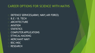 CAREER OPTIONS FOR SCIENCE WITH MATHS
DEFENCE SERVICES(ARMY, NAVY
,AIR FORCE)
B.E / B. TECH
ARCHITECTURE
AVIATION
STATISTICS
COMPUTERAPPLICATIONS
ETHICAL HACKING
MERCHANT NAVY
BSC/MSC
RESEARCH
 