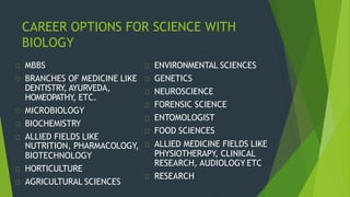 CAREER OPTIONS FOR SCIENCE WITH
BIOLOGY
MBBS
BRANCHES OF MEDICINE LIKE
DENTISTRY, AYURVEDA,
HOMEOPATHY, ETC.
MICROBIOLOGY
BIOCHEMISTRY
ALLIED FIELDS LIKE
BIOTECHNOLOGY
HORTICULTURE
AGRICULTURAL SCIENCES
ENVIRONMENTAL SCIENCES
GENETICS
NEUROSCIENCE
FORENSIC SCIENCE
ENTOMOLOGIST
FOOD SCIENCES
NUTRITION, PHARMACOLOGY, ALLIED MEDICINE FIELDS LIKE
PHYSIOTHERAPY, CLINICAL
RESEARCH, AUDIOLOGY ETC
RESEARCH
 