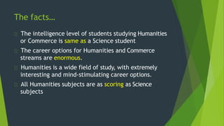 The facts…
The intelligence level of students studying Humanities
or Commerce is same as a Science student
The career options for Humanities and Commerce
streams are enormous.
Humanities is a wide field of study, with extremely
interesting and mind-stimulating career options.
All Humanities subjects are as scoring as Science
subjects
 