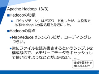 10
Apache  Hadoop（3/3）
 Hadoopの功績
l  「ビッグデータ」はバズワード化したが、⽴立立役者で
あるHadoopは分散処理理を⾝身近にした。
 Hadoopの弱点
l MapReduceはシンプルだが、コー...