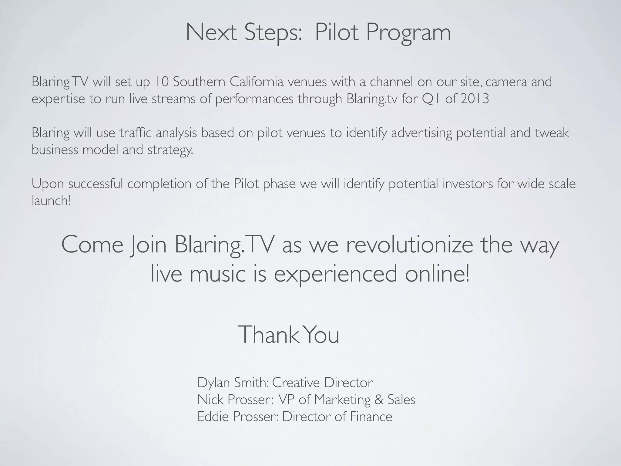 Next Steps: Pilot Program
Blaring TV will set up 10 Southern California venues with a channel on our site, camera and
expertise to run live streams of performances through Blaring.tv for Q1 of 2013

Blaring will use trafﬁc analysis based on pilot venues to identify advertising potential and tweak
business model and strategy.

Upon successful completion of the Pilot phase we will identify potential investors for wide scale
launch!


     Come Join Blaring.TV as we revolutionize the way
            live music is experienced online!

                                     Thank You
                              Dylan Smith: Creative Director
                              Nick Prosser: VP of Marketing & Sales
                              Eddie Prosser: Director of Finance
 