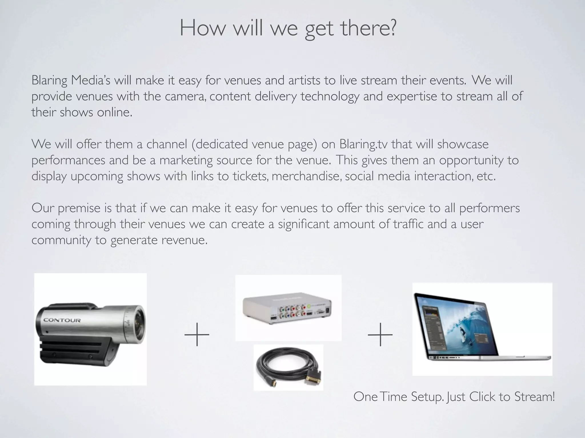 How will we get there?

Blaring Media’s will make it easy for venues and artists to live stream their events. We will
provide venues with the camera, content delivery technology and expertise to stream all of
their shows online.

We will offer them a channel (dedicated venue page) on Blaring.tv that will showcase
performances and be a marketing source for the venue. This gives them an opportunity to
display upcoming shows with links to tickets, merchandise, social media interaction, etc.

Our premise is that if we can make it easy for venues to offer this service to all performers
coming through their venues we can create a signiﬁcant amount of trafﬁc and a user
community to generate revenue.




                                                             One Time Setup. Just Click to Stream!
 