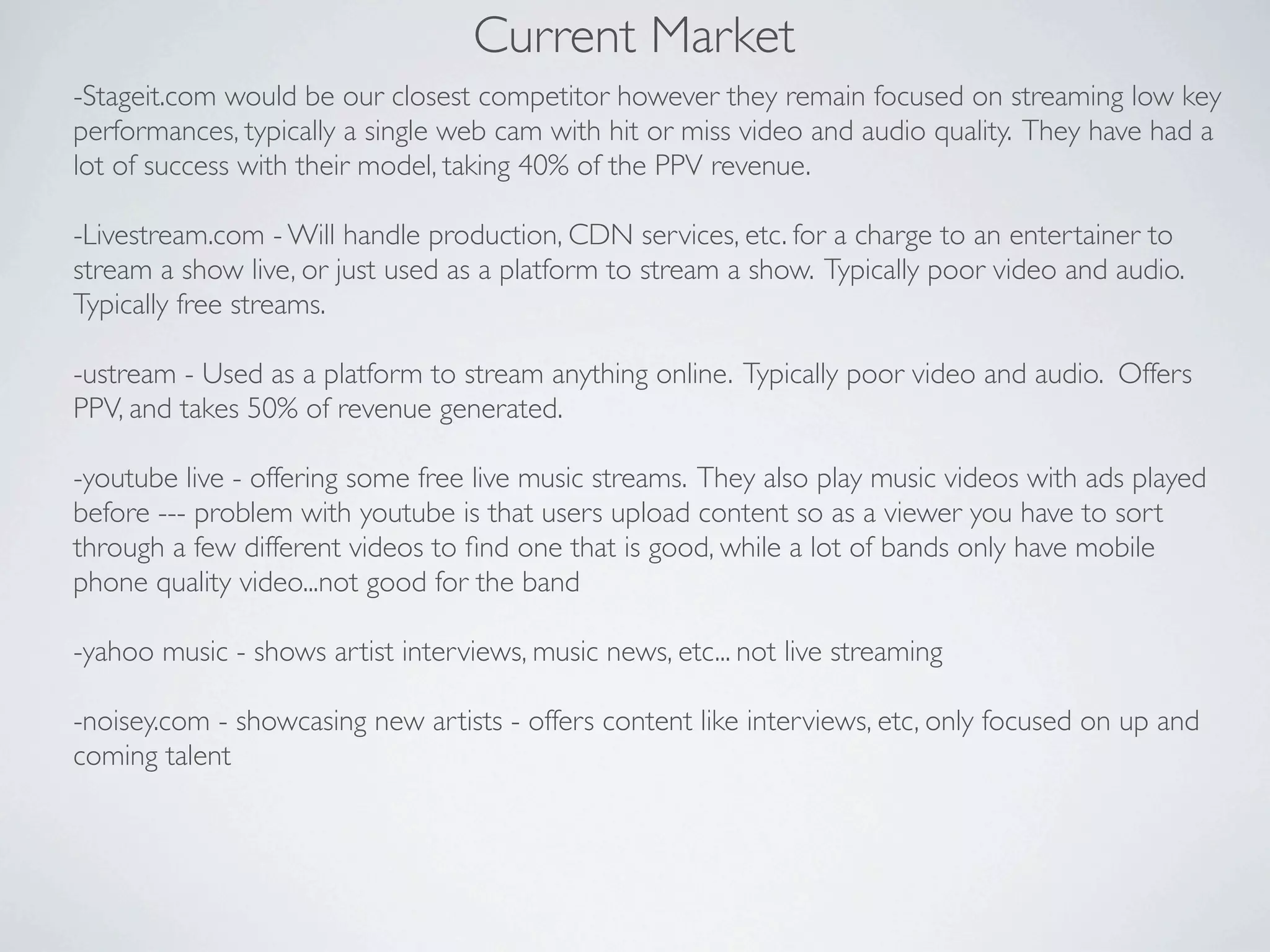 Current Market
-Stageit.com would be our closest competitor however they remain focused on streaming low key
performances, typically a single web cam with hit or miss video and audio quality. They have had a
lot of success with their model, taking 40% of the PPV revenue.

-Livestream.com - Will handle production, CDN services, etc. for a charge to an entertainer to
stream a show live, or just used as a platform to stream a show. Typically poor video and audio.
Typically free streams.

-ustream - Used as a platform to stream anything online. Typically poor video and audio. Offers
PPV, and takes 50% of revenue generated.

-youtube live - offering some free live music streams. They also play music videos with ads played
before --- problem with youtube is that users upload content so as a viewer you have to sort
through a few different videos to ﬁnd one that is good, while a lot of bands only have mobile
phone quality video...not good for the band

-yahoo music - shows artist interviews, music news, etc... not live streaming

-noisey.com - showcasing new artists - offers content like interviews, etc, only focused on up and
coming talent
 