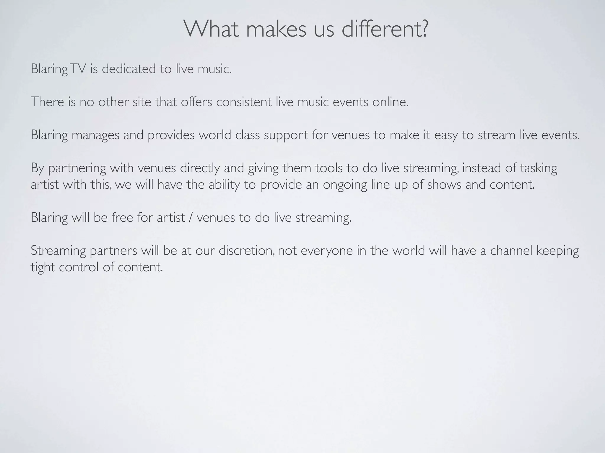 What makes us different?
Blaring TV is dedicated to live music.

There is no other site that offers consistent live music events online.

Blaring manages and provides world class support for venues to make it easy to stream live events.

By partnering with venues directly and giving them tools to do live streaming, instead of tasking
artist with this, we will have the ability to provide an ongoing line up of shows and content.

Blaring will be free for artist / venues to do live streaming.

Streaming partners will be at our discretion, not everyone in the world will have a channel keeping
tight control of content.
 