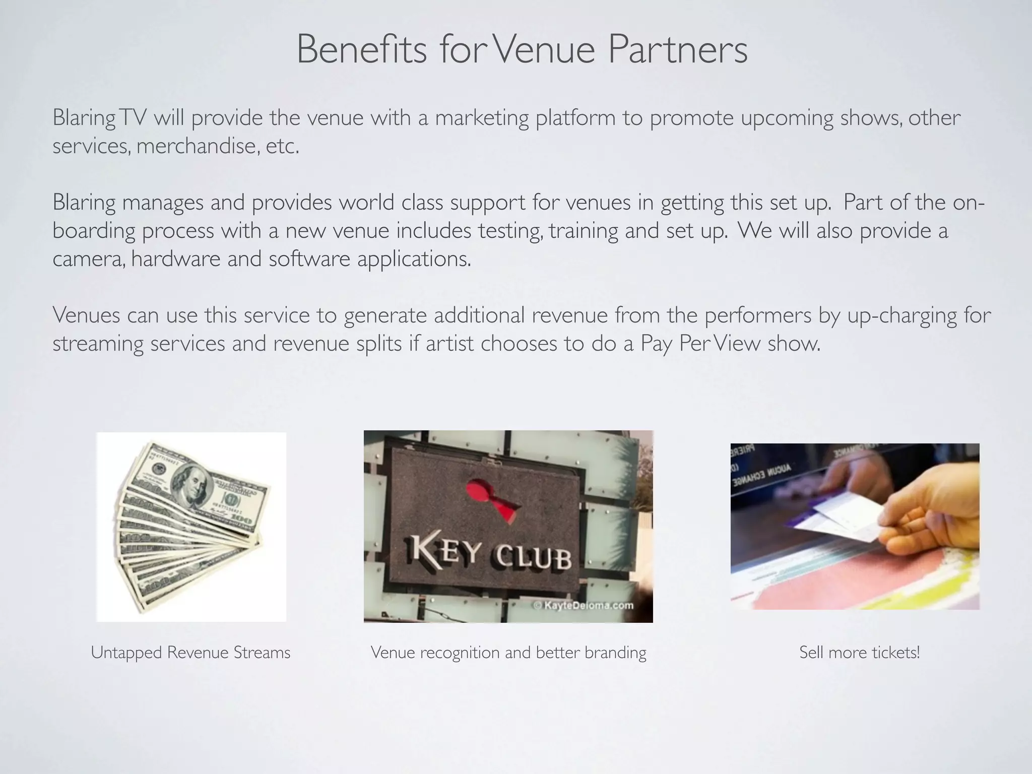 Beneﬁts for Venue Partners
Blaring TV will provide the venue with a marketing platform to promote upcoming shows, other
services, merchandise, etc.

Blaring manages and provides world class support for venues in getting this set up. Part of the on-
boarding process with a new venue includes testing, training and set up. We will also provide a
camera, hardware and software applications.

Venues can use this service to generate additional revenue from the performers by up-charging for
streaming services and revenue splits if artist chooses to do a Pay Per View show.




    Untapped Revenue Streams       Venue recognition and better branding       Sell more tickets!
 