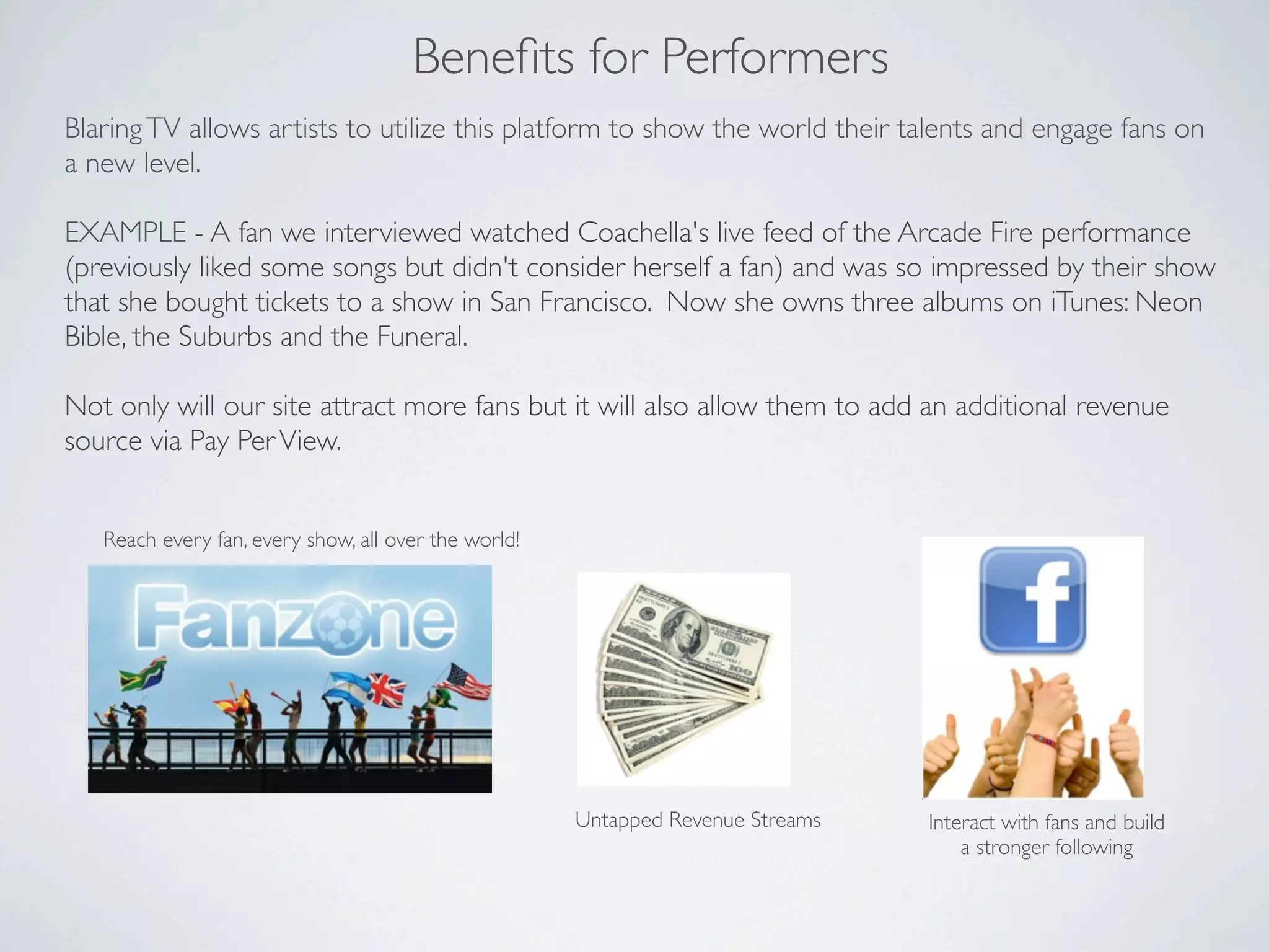 Beneﬁts for Performers
Blaring TV allows artists to utilize this platform to show the world their talents and engage fans on
a new level.

EXAMPLE - A fan we interviewed watched Coachella's live feed of the Arcade Fire performance
(previously liked some songs but didn't consider herself a fan) and was so impressed by their show
that she bought tickets to a show in San Francisco. Now she owns three albums on iTunes: Neon
Bible, the Suburbs and the Funeral.

Not only will our site attract more fans but it will also allow them to add an additional revenue
source via Pay Per View.


   Reach every fan, every show, all over the world!




                                                      Untapped Revenue Streams   Interact with fans and build
                                                                                     a stronger following
 