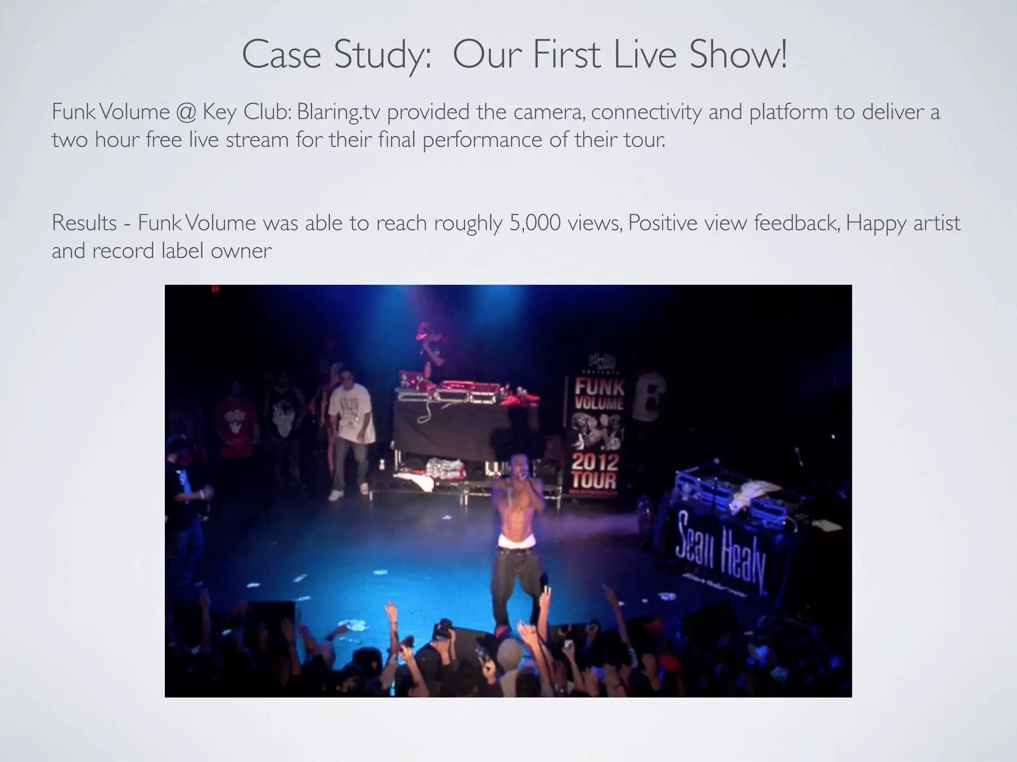 Case Study: Our First Live Show!
Funk Volume @ Key Club: Blaring.tv provided the camera, connectivity and platform to deliver a
two hour free live stream for their ﬁnal performance of their tour.


Results - Funk Volume was able to reach roughly 5,000 views, Positive view feedback, Happy artist
and record label owner
 