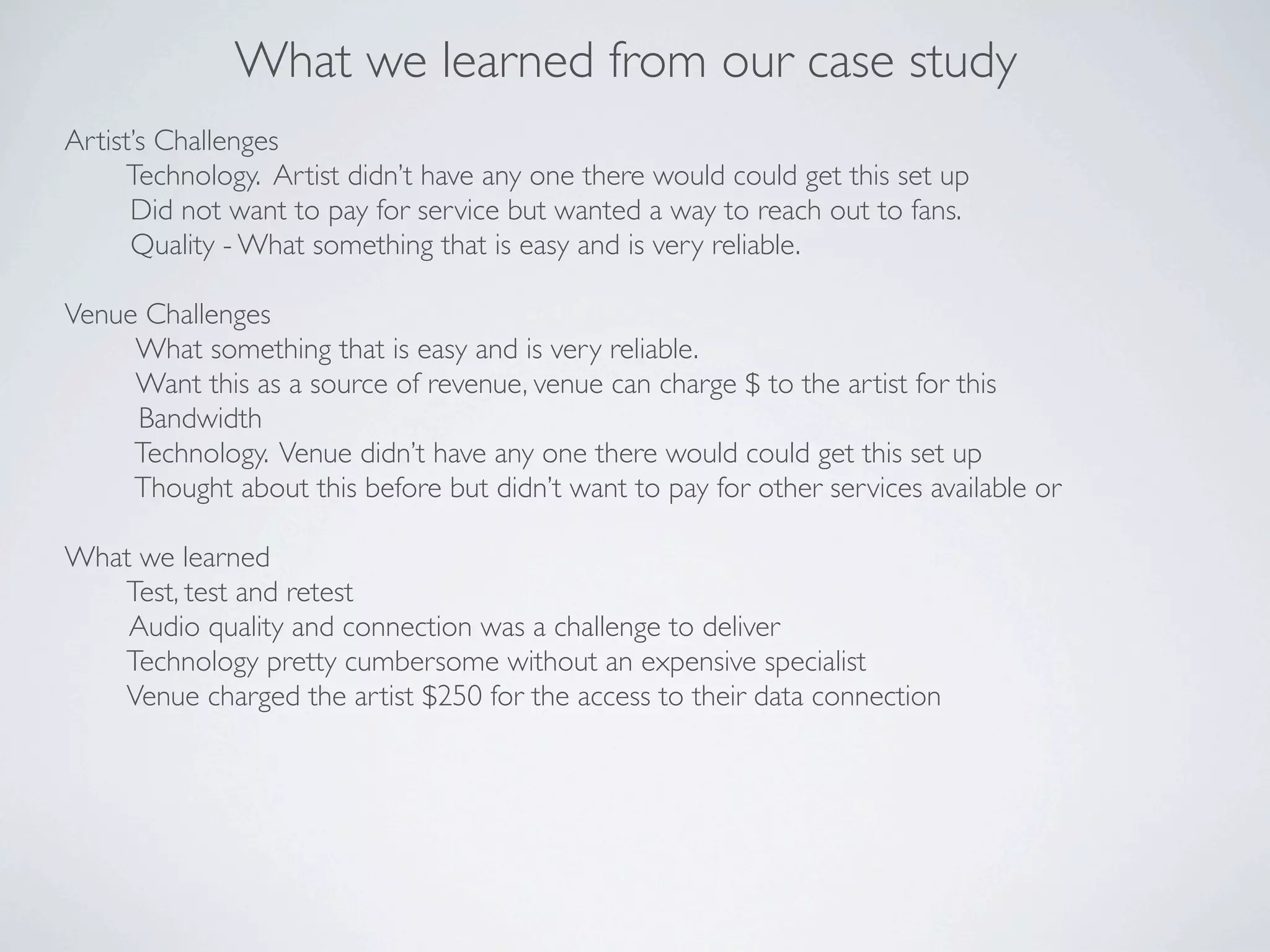 What we learned from our case study
Artist’s Challenges
     Technology. Artist didn’t have any one there would could get this set up
      Did not want to pay for service but wanted a way to reach out to fans.
      Quality - What something that is easy and is very reliable.

Venue Challenges
     What something that is easy and is very reliable.
     Want this as a source of revenue, venue can charge $ to the artist for this
     Bandwidth
     Technology. Venue didn’t have any one there would could get this set up
     Thought about this before but didn’t want to pay for other services available or

What we learned
   Test, test and retest
    Audio quality and connection was a challenge to deliver
   Technology pretty cumbersome without an expensive specialist
   Venue charged the artist $250 for the access to their data connection
 