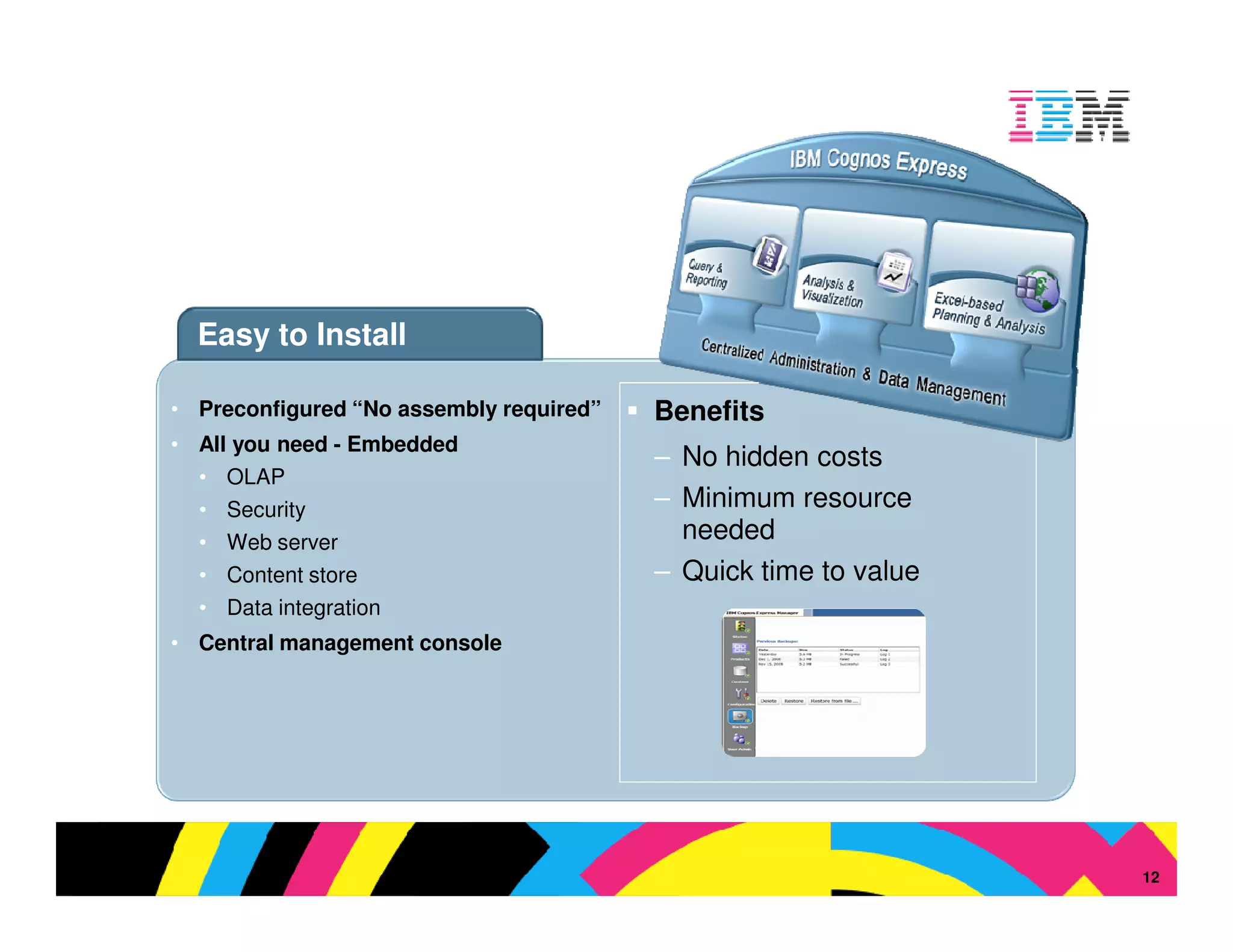 Easy to Install

• Preconfigured “No assembly required”   Benefits
• All you need - Embedded
                                         – No hidden costs
  • OLAP
  • Security                             – Minimum resource
  • Web server                             needed
  • Content store                        – Quick time to value
  • Data integration
• Central management console




                                                                 © 2009 IBM Corporation
                                                                                     12
 