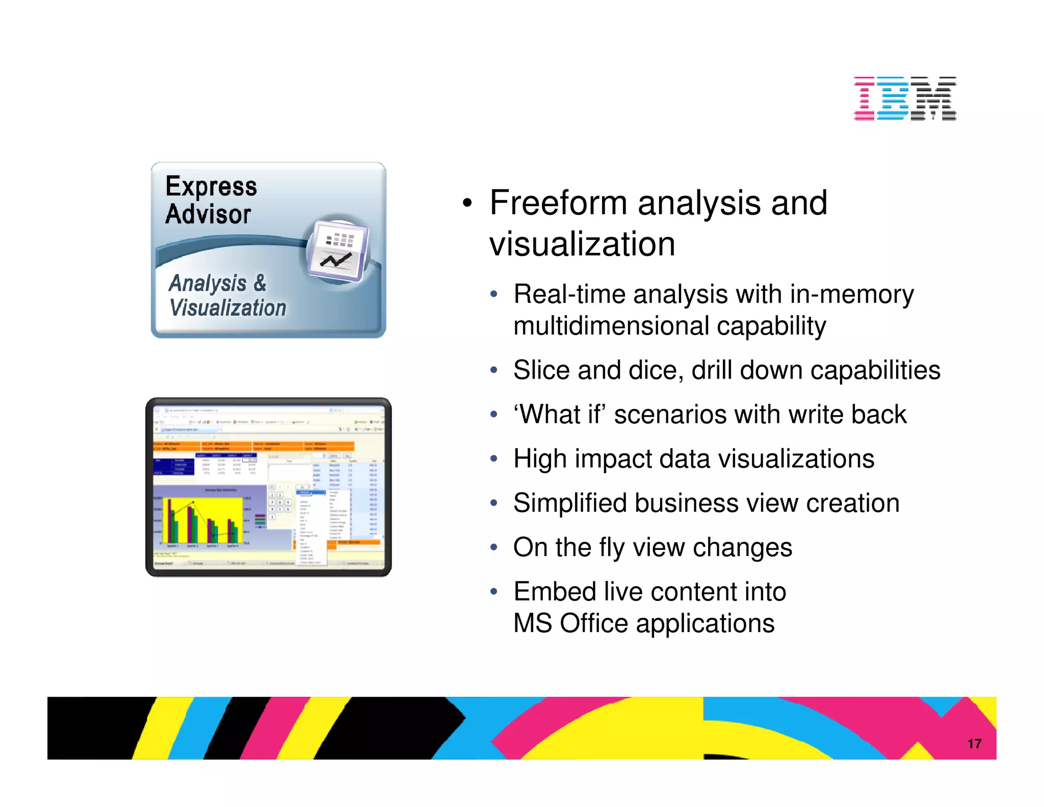 • Freeform analysis and
  visualization
 • Real-time analysis with in-memory
   multidimensional capability
 • Slice and dice, drill down capabilities
 • ‘What if’ scenarios with write back
 • High impact data visualizations
 • Simplified business view creation
 • On the fly view changes
 • Embed live content into
   MS Office applications



                                 © 2009 IBM Corporation
                                                     17
 