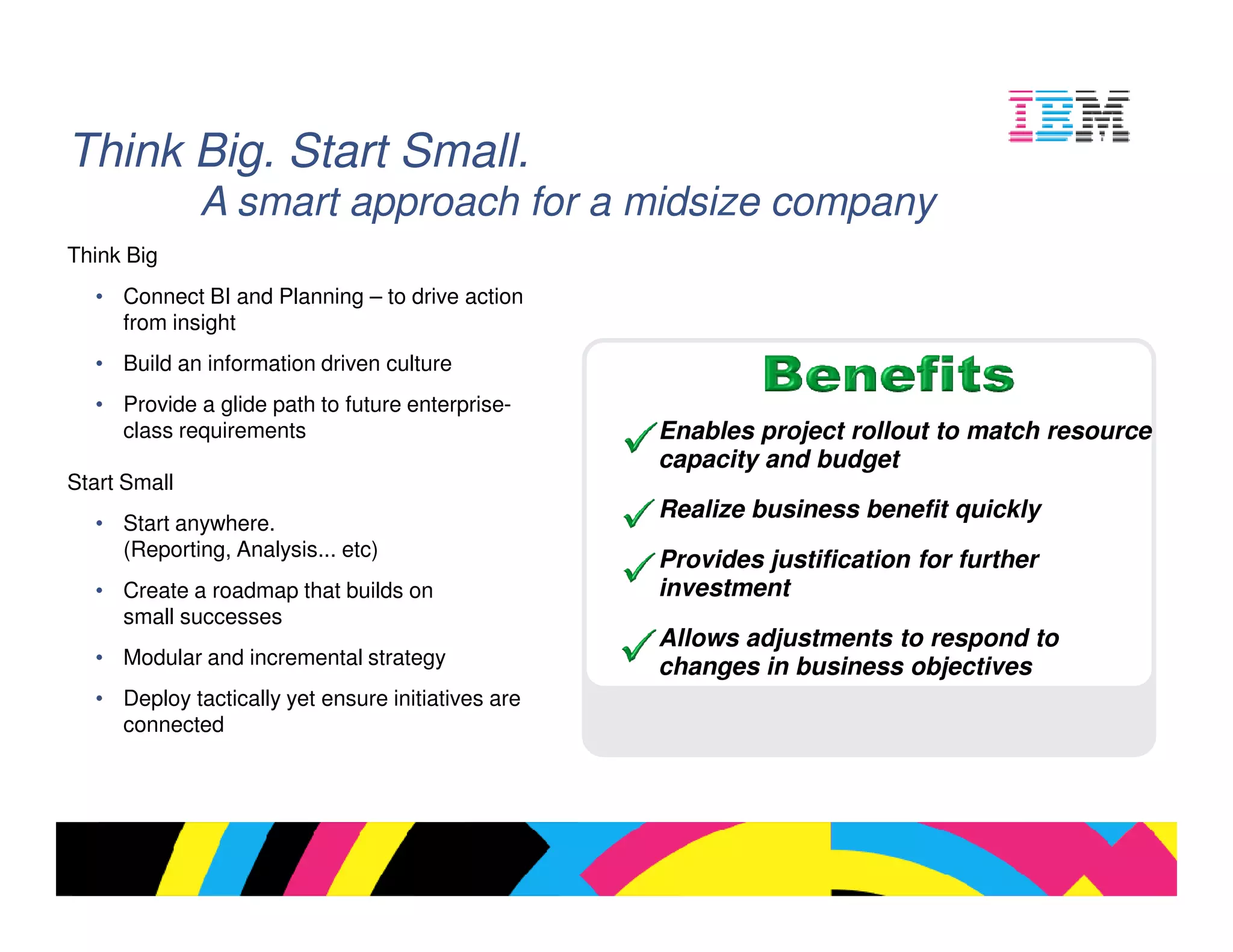 Think Big. Start Small.
              A smart approach for a midsize company
Think Big
  • Connect BI and Planning – to drive action
    from insight
  • Build an information driven culture
  • Provide a glide path to future enterprise-
    class requirements                             Enables project rollout to match resource
                                                   capacity and budget
Start Small
                                                   Realize business benefit quickly
  • Start anywhere.
    (Reporting, Analysis... etc)
                                                   Provides justification for further
  • Create a roadmap that builds on                investment
    small successes
                                                   Allows adjustments to respond to
  • Modular and incremental strategy               changes in business objectives
  • Deploy tactically yet ensure initiatives are
    connected




                                                                                 © 2009 IBM Corporation
 