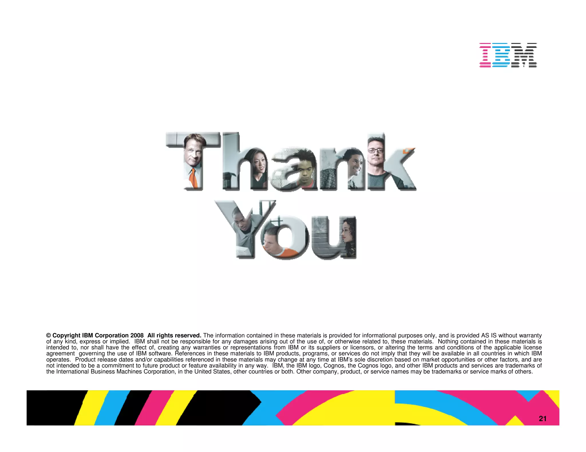 © Copyright IBM Corporation 2008 All rights reserved. The information contained in these materials is provided for informational purposes only, and is provided AS IS without warranty
of any kind, express or implied. IBM shall not be responsible for any damages arising out of the use of, or otherwise related to, these materials. Nothing contained in these materials is
intended to, nor shall have the effect of, creating any warranties or representations from IBM or its suppliers or licensors, or altering the terms and conditions of the applicable license
agreement governing the use of IBM software. References in these materials to IBM products, programs, or services do not imply that they will be available in all countries in which IBM
operates. Product release dates and/or capabilities referenced in these materials may change at any time at IBM’s sole discretion based on market opportunities or other factors, and are
not intended to be a commitment to future product or feature availability in any way. IBM, the IBM logo, Cognos, the Cognos logo, and other IBM products and services are trademarks of
the International Business Machines Corporation, in the United States, other countries or both. Other company, product, or service names may be trademarks or service marks of others.




                                                                                                                                                                   © 2009 IBM Corporation
                                                                                                                                                                                          21
 