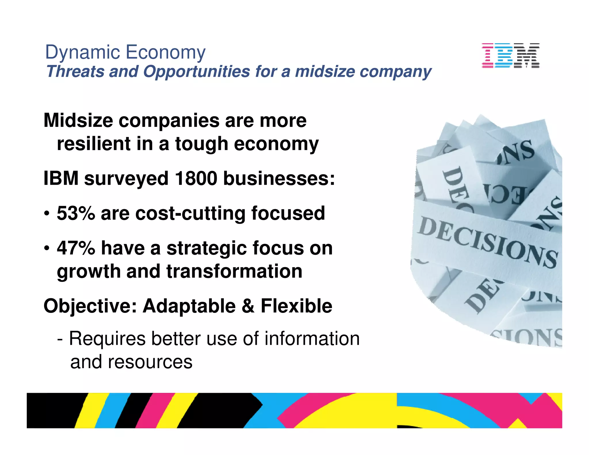 Dynamic Economy
Threats and Opportunities for a midsize company


Midsize companies are more
 resilient in a tough economy
IBM surveyed 1800 businesses:
• 53% are cost-cutting focused
• 47% have a strategic focus on
  growth and transformation
Objective: Adaptable & Flexible
 - Requires better use of information
   and resources

                                                  © 2009 IBM Corporation
 