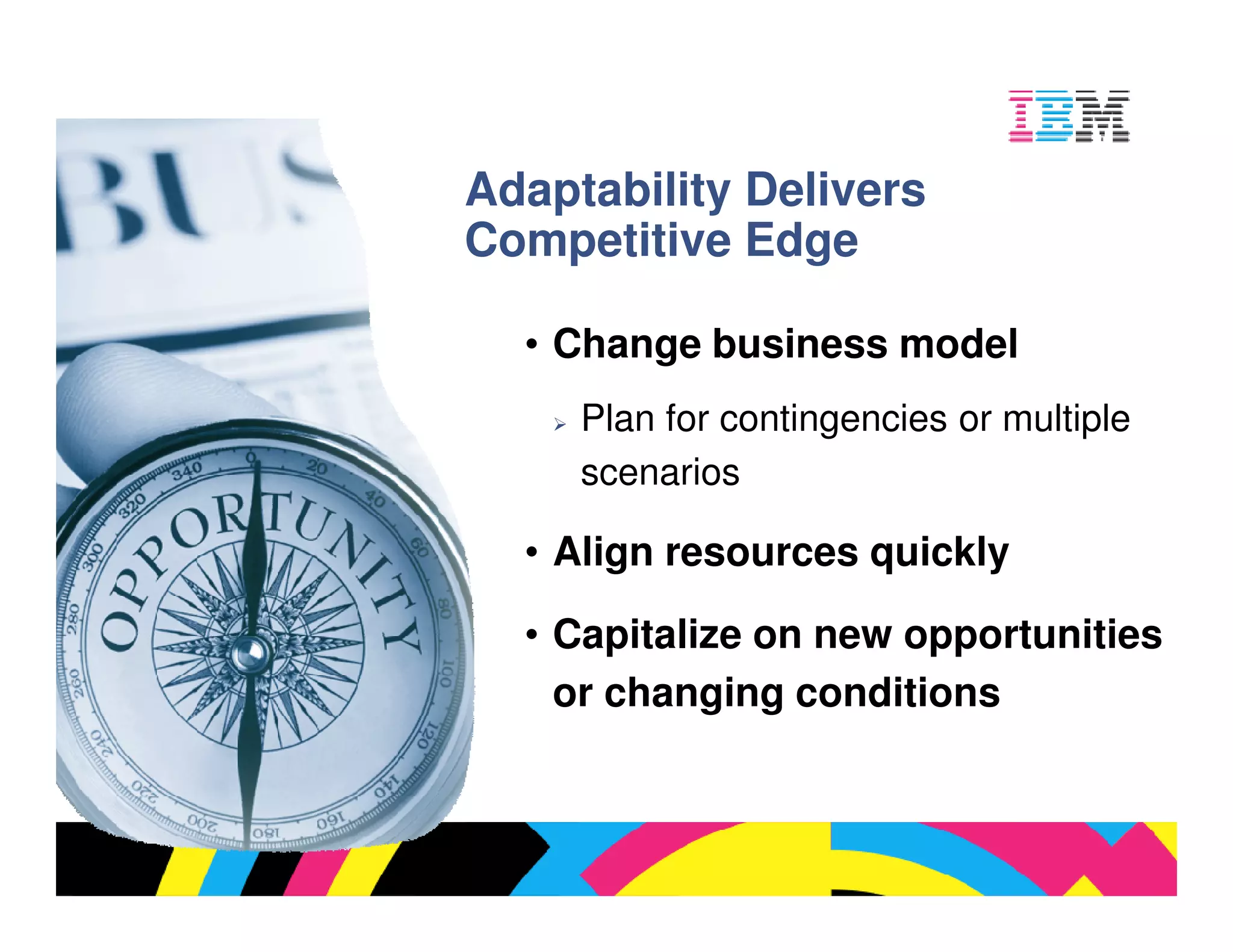 Adaptability Delivers
Competitive Edge

  • Change business model
     Plan for contingencies or multiple
     scenarios

  • Align resources quickly

  • Capitalize on new opportunities
    or changing conditions



                               © 2009 IBM Corporation
 