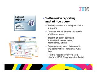 Self-service reporting
and ad hoc query
– Simple, intuitive authoring for novice
  to experts
– Different reports to meet the needs
  of different users
– Breadth of report coverage –
  operational, transactional,
  dashboards, ad hoc
– Connect to any type of data and in
  any combination – relational, OLAP,
  files
– Flexible report delivery via web
  interface, PDF, Excel, email or Portal



                                   © 2009 IBM Corporation
                                                       16
 