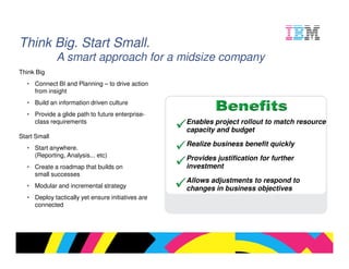 Think Big. Start Small.
              A smart approach for a midsize company
Think Big
  • Connect BI and Planning – to drive action
    from insight
  • Build an information driven culture
  • Provide a glide path to future enterprise-
    class requirements                             Enables project rollout to match resource
                                                   capacity and budget
Start Small
                                                   Realize business benefit quickly
  • Start anywhere.
    (Reporting, Analysis... etc)
                                                   Provides justification for further
  • Create a roadmap that builds on                investment
    small successes
                                                   Allows adjustments to respond to
  • Modular and incremental strategy               changes in business objectives
  • Deploy tactically yet ensure initiatives are
    connected




                                                                                 © 2009 IBM Corporation
 