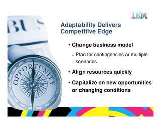 Adaptability Delivers
Competitive Edge

  • Change business model
     Plan for contingencies or multiple
     scenarios

  • Align resources quickly

  • Capitalize on new opportunities
    or changing conditions



                               © 2009 IBM Corporation
 