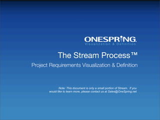 The Stream Process™
Project Requirements Visualization & Deﬁnition



               Note: This document is only a small portion of Stream. If you
       would like to learn more, please contact us at Sales@OneSpring.net
 