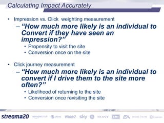 Calculating Impact Accurately
• Impression vs. Click weighting measurement
– “How much more likely is an individual to
Convert if they have seen an
impression?”
• Propensity to visit the site
• Conversion once on the site
• Click journey measurement
– “How much more likely is an individual to
convert if I drive them to the site more
often?”
• Likelihood of returning to the site
• Conversion once revisiting the site
 